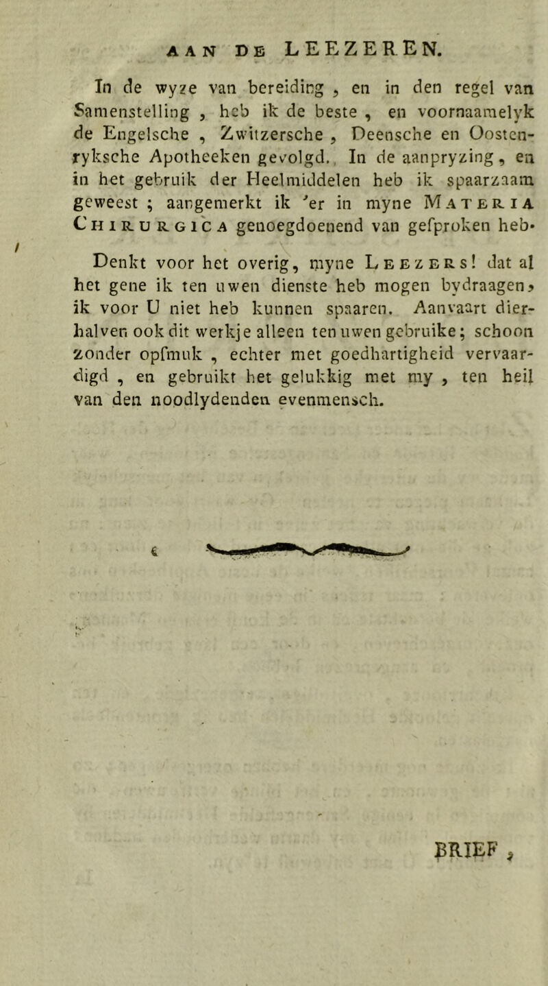 AAN DE LEEZEREN. In de wyze van bereiding , en in den regel van Samenstelling , heb ik de beste , en voornaaraelyk de Engelsche , Zwitzersche , Deensche en Oosten- ryksche Apotheeken gevolgd,, In de aanpryzing, en in het gebruik der Heelmiddelen heb ik spaarzaam geweest; aangemerkt ik ■’er in myne Mater ia Chirurgica genoegdoenend van gefproken heb* Denkt voor het overig, myne Leezers! dat al het gene ik ten uwen dienste heb mogen bydraagen? ik voor U niet heb kunnen spaaren. Aanvaart dier- halven ook dit w'erkje alleen ten uwen gebruike; schoon zonder opfmuk , echter met goedhartigheid vervaar- digd , en gebruikt het gelukkig met my , ten heil van den noodlydenden evenmensch. ^BRIEF ,