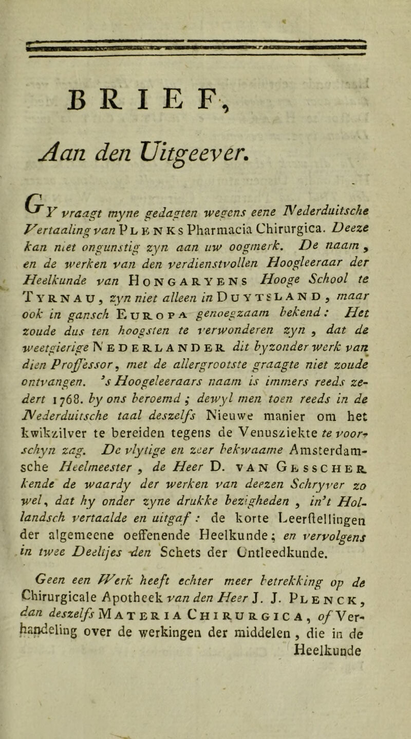 Aan den Uitgeever, Y vraagt myne ^eda^ten wegens eene TMederduitsche Vertaalingvan Pl K N Ks Pharmacia Chirurgica. Deeze kan met ongunstig zyn aan uw oogmerk. De naa/n , en de werken van den ver dien stv oliën Hoogleeraar der Heelkunde van Hongaryens Hooge School te T Y R N A u, zyn niet alleen in D u Y T £ L A N D , maar ook in gansch Europa genoegzaam bekend: Het zoude dus ten hoogst en te verwonderen zyn , dat de weetgierige 1\' E D E R L A N D E R dit hyzonder werk van dien Proffessor ^ met de allergrootste graagte niet zoude ontvangen, ‘s Hoogeleeraars naam is immers reeds ze- dert 1768. by ons beroemd ; dewyl men toen reeds in de JVederduitsche taal deszelfs Nieuwe manier om het kwikzilver te bereiden tegens de Venusziekte poor-f schyn zag. De vlytige en zeer bekwaame Amsterdam- sche Heelmeester ^ de Heer D. vanGesscher kende de waardy der werken van deezen Schryver zo wel., dat hy onder zyne drukke bezigheden , in’t Hol~ landsch vertaalde en uitgaf: de korte Leerhellingen der algemeene oelFenende Heelkunde; en vervolgens in twee Deeltjes -den Schets der Ontleedkunde. Geen een PVerk heeft echter meer betrekking op de Chirurgicale Apotheek J. J. Plenck, dan deszelfs MateriaC'hirurgica, o/Ver- handeling over de werkingen der middelen , die in de Heelkunde