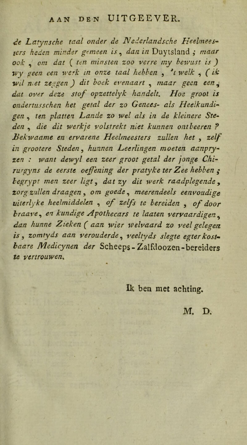 AAN DEN UITGEEVER. Latynsche taal onder de Nederlandsche Heeltnees^ ters heden minder gemeen is ^ dan in Duytsland ,• maar ook , om dat ( ten minsten zoo verre my bewust is ) jvy geen een werk in onze taal hebben , *t welk , (ik Wil met zeggen ) dit hoek evenaart , maar geen een^ dat over deze stof opzettelyk handelt. Hoe groot is ondertusschen het getal der zo Genees- als Heelkundig gen , ten platten Lande zo wel als in de kleinere Ste- den , die dit werkje volstrekt niet kunnen ontleeren ? Bekwaame en ervarene Heelmeesters zullen het , zelf in grootere Steden, hunnen Leerlingen moeten aanpry- ten : want dewyl een zeer groot getal der jonge Chi- rurgyns de eerste oef ening der pratyke ter Zee hebben ; legrypt men zeer ligt, dat zy dit werk raadplegende, zorg zullen draagen , om goede, meerendeels eenvoudige uiterlyke heelmiddelen , of zelfs te bereiden , of door hraave, en kundige Apothecars te laaien vervaardigen, dan hunne Zieken ( aan wier welvaard zo veel gelegen is, zomtyds aan verouderde, veeltyds slegte egterkost- haare Medicynen der Scheeps-Zalfdoozen-bereiders te vertrouwen^ Ik ben met achting. M. D.
