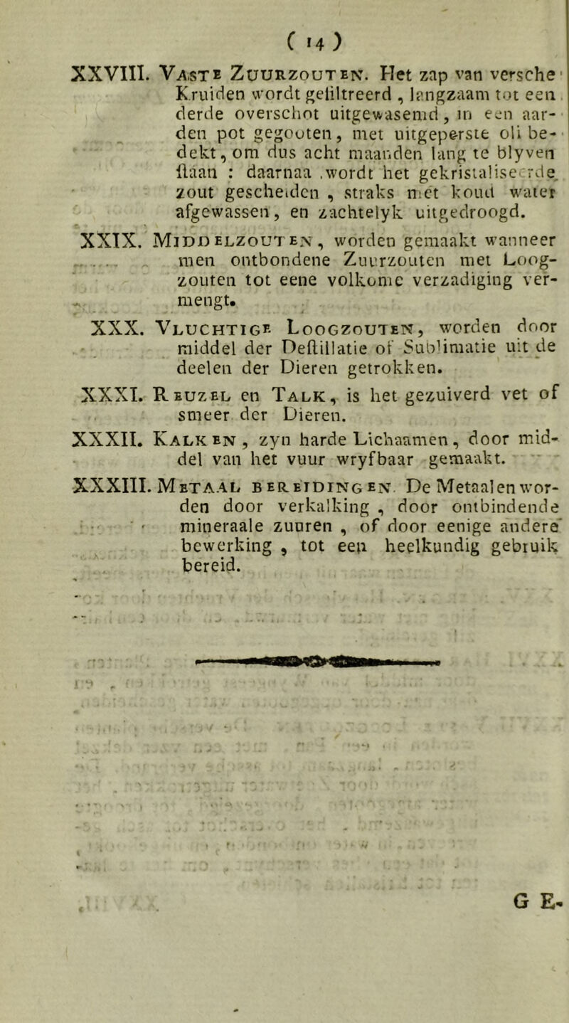 C «4 ) XXVIII. Vaste Züurzouten. Het zap van versche- Kruiden wordt geliltreerd , langzaam tot eea derde overschot uitgewasemd, in een aar- den pot gegouten, met uitgep&rste oU be- dekt, om dus acht maanden lang te blyven ilaan : daarnaa .wordt het gekristalise^ rde, zout gescheiden , straks met koud w'ater afgewassen, en zachtelyk uitgedroogd. XXTX. Middelzouten, worden gemaakt wanneer men ontbondene Zuurzouien met Loog- zouten tot eene volkome verzadiging ver- mengt. XXX. Vluchtige Loogzouten, worden door middel der Dellillatie of SunHmatie uit de deelen der Dieren getrokken. XXXI. Reuzel en Talk, is het gezuiverd vet of smeer der Dieren. XXXII. Kalken, zyn harde Lichaamen, door mid- del van het vuur wryfbaar gemaakt. XXXIII. Metaal bereidingen De Metaal en wor- den door verkalking , door ontbindende mineraale zuuren , of door eenige andere* bewerking , tot een heelkundig gebruik bereid.