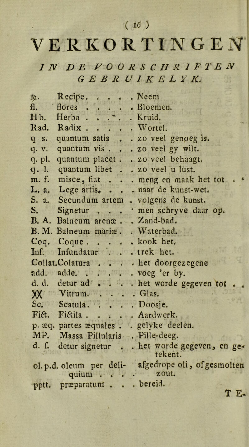 VERKORTINGEN IN DE VOORSCHRIFTEN GEER U 1 K E L Y IC T^. Recipe. . . * fl. flores .... Hb. Herba . . . ~ . llad. Radix .... q s. quantum satis . q. V. quantum vis . . q. pl. quantum placet . q. 1. quantum libet . m. f. misce, fiat , . L. a. Lege artis, . . S. a. Secundum artem S. Signetur . . . B. A. Balneum arense . B. M. Balneum marix . Coq. Coque.... Inf. Infundatur . . Collat.Colatura . . . ndd. adde. .... d. d. detur ad' . . . XX Vitrum. . . . Sc. Scatula. ... Fift. Fidila .... p. seq. part es aeqnales . MP. Massa Pillularis d. f. detur signetur . ol.p.d. oleum per deli- quiutn . . pptt. prEeparatuni . . Neem . Bloemen. . Kruid. . Wortel. . zo veel genoeg is. . zo veel gy wilt. . zo veel behaagt. . zo veel u lust. . meng en maak het tot . * . naar de kunst-wet. . volgens de kunst. • men schryve daar op. . Zand-bad. . Waterbad. . kook het. . trek het. . het doorgezegene . voeg ‘er by. . het worde gegeven tot . . . Glas. . Doosje. . Aardwerk. . gelyke deelen. . Pille-deeg. . het worde gegeven, en gew tekent. afgedrope oli, ofgesmolten zout. . bereid. T E.