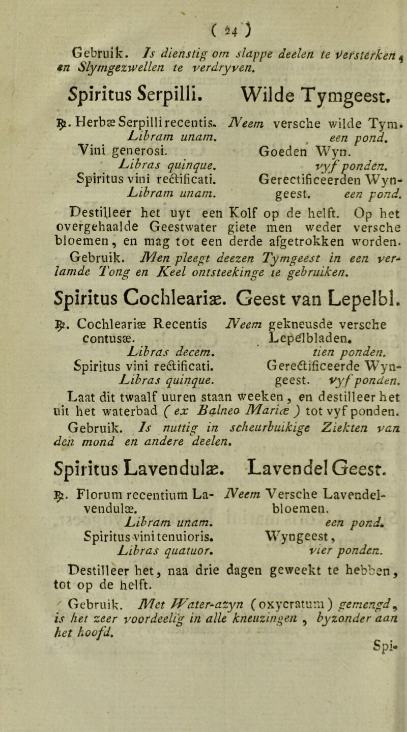 ( u) Gebruik, /s dienstig om slappe deelen te t>ersterken 4n Slytngezwellen te verdryven. Spiritus Serpilli. Wilde Tymgeest, Herbas Serpilli recentis. Lihram unatn. Vini generosi. Lihras quinque. Spiritus vini reftificati. Lihram unatn. Neem versclie vi'ilde Tym* , een pond. Goeden Wyn. vyf ponden. Gerectificeerden Wyn- geest. een pond. Destilleer het uyt een Kolf op de helft. Op het overgehaalde Geestwater giete men weder versche bloemen, en mag tot een derde afgetrokken worden. Gebruik. Men pleegt deezen Tymgeest in een ver-^ lamde Tong en Keel ontsteekinge te gebruiken. Spiritus Coclileariae. Geest van Lepelbl. ^2. Cochleariae Recentis Neem gekneusde versche contusae. Lepelbladen» Lihras decem. tien ponden. Spiritus vini reélificati. Gereélificeerde Wyn- Lihras quinque. geest. vyf ponden. Laat dit twaalf uuren staan weeken , en destilleer het uil het waterbad ( ex Balneo Marice ) tot vyf ponden. Gebruik. Is nuttig in scheurhuikigc Ziekten van den mond en andere deelen. Spiritus Lavendulx. LavendelGeest. 152. Florum rccentium La- Neem Versche Lavendel- vendulse. bloemen. Lihram unam. een pond. Spiritus vini tenuioris» Wyngeest, Lihras quatuor. vier ponden. Destilleer het, naa drie dagen geweekt te hebben, tot op de helft. Gebruik. Met IVater-azyn {o'kycx^vy.w') gemengd^ is het zeer voordeelig in alle kneuzingen , hyzonder aan het hoofd. Spi-