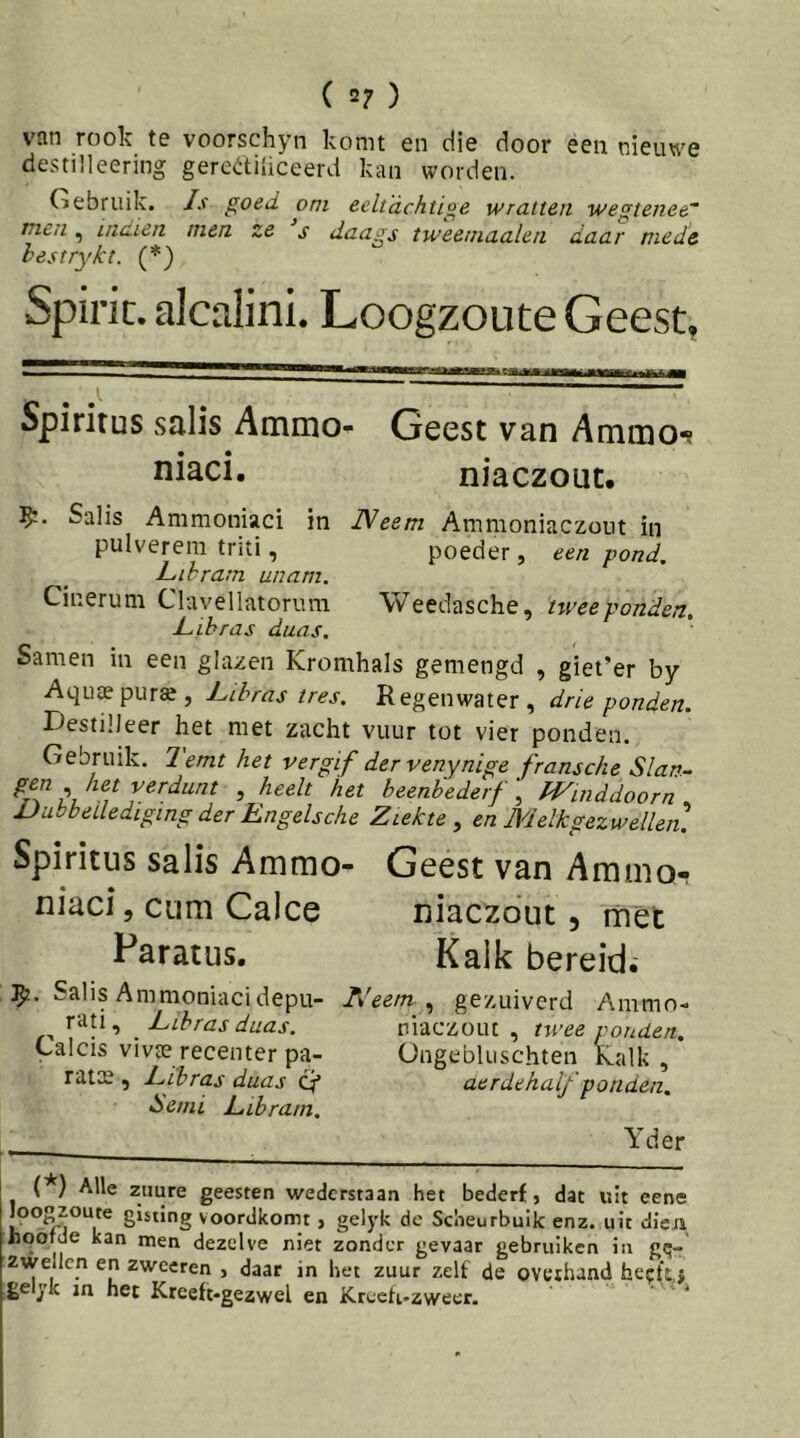 ( 2? ) van rook te voorschyn komt en die door een nieuwe destilleering gerediiiceerd kan worden. Gebruik. Is goed om eeltachtige wratten wegtenee mc/i, inaien men ze s daags tweemaalen daar mede hestrykt. (*) Spirit, alcalini. Loogzoute Geest, Spiritus salis Ammo- Geest van Ammo-? niaci. niaczouc. Salis Ammoniaci in Neem Ammoniaczout in pulverem triti, poeder, een pond. Lihram unam. Cinerum Clavellatorum Weedasche, nveeponden, Libras daas. Samen in een glazen Kromhals gemengd , giei’er by Aqutepur», hibras tres. Regenwater, drie ponden. Destilleer het met zacht vuur tot vier ponden. Gebruik. Temt het vergif der venynige fransche Slan- gen het verdunt , heelt het beenhederf, IVinddoorn JJubbellediging der Engelsche Ziekte, en Melk gezwellen] Spiritus salis Ammo- Geest van Ammo- niaci , cum Calce niaczout, met Paratus, Kalk bereid. Salis Ammoniacidepu- Neem , gezuiverd Ammn- rati, Ltbras duas. niaczout, twee ponden. Lalcis vivte recenter pa- OngebUischten Kalk , rats , Tihras duas q* aerdehalf 'ponden. <Se/ni E tb ram. Yd er (*) Alle zuure geesten wederstaan het bederf, dat uit eene loogzoute gisting voordkomt, gelyk de Scheurbuik enz. uit dien Jiootde kan men dezelve niet zonder gevaar gebruiken in gq- zwellen en zwoeren , daar in het zuur zelf de overhand hecfïj ge yk in het Kreeft-gezwel en Kreefi-zvveer. *