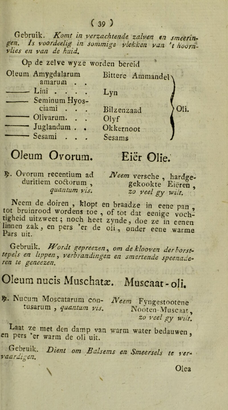 Gebruik. Komt in verzachtende zalven en smeerin- fen. Is voordeehg in sommige vlekken van ‘t hoorn^ vlies en van de huid. Op de zelve wyze worden bereid ^ Oleum Amygdalarum amaril fli . . Liiii .... Seminum Hyos- ciami . . . Olivarum. . . Bittere Ammandel' Lyn Juglandum . Sesami . . Bilzenzaad Olyf Okkernoot Sesams 'Oli. Oleum Ovorum. Eiër Olie. 5?. Ovoriim recentium ad duritiem coftorum , quant urn vis. Neem versche , hardge- gekookte Eieren , zo veel gy wilt. Neem de doiren , klopt en braadze in eene pan tot bruinrood wordens toe , of tot dat eenige voch- tigheid uitzweet; noch heet zynde, doe ze in eenen linnen zak, en pers ’er de oli, onder eene warme Fars uit. G ebruik. fKordt gepreezen^ om de klooven der borst- tepels en lippen^ verbrandingen en smertende speenade- ren te geneezen. ^ Oleum nucis Muschata^. Muscaat - oli. Nucum Moscatarum con- Neem Fyngestootene tusarum , quantam vis. Noóten-Muscaat, zo veel gy wiit. Laat 7.e met den damp van warm water bedauwen en pers er warm de oli uit. ’ Gebruik. Dient om Balsems en Smeersels te vaardigen. ver-