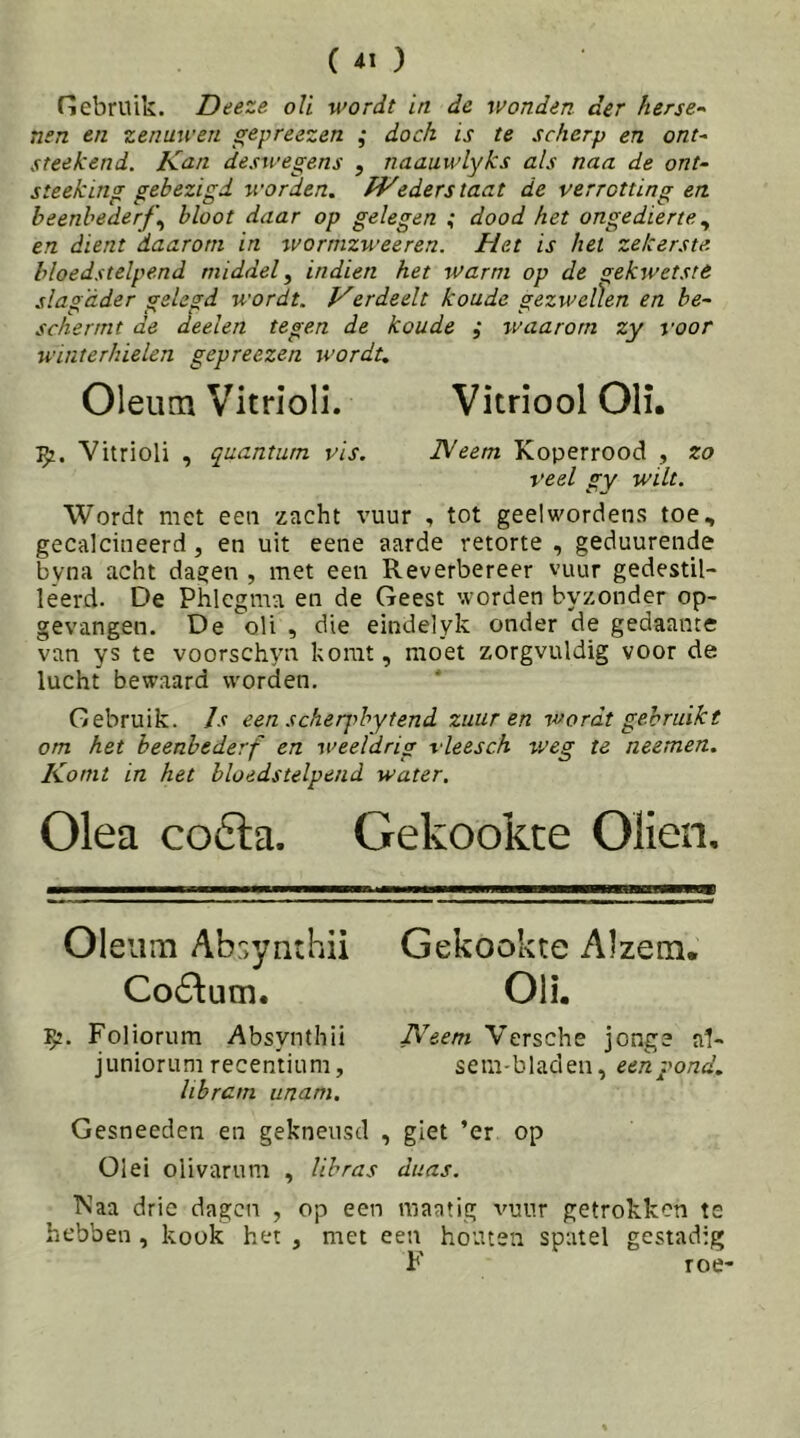 nebriiik. Deeze oU wordt in de wonden der herse-^ nen en zenawen gepreezen ; doch is te scherp en ont^ steekend. Knn deswegens , naauwlyks als naa de ont- steeking gebezigd worden. fVederstaat de verrotting en beenbederf^ bloot daar op gelegen ; dood het ongedierte ^ en dient daarom in wormzweeren. Het is het zekerste, bloedstelpend middel^ indien het warm op de gekwetste slagader gelegd wordt. Verdeelt koude gezweÜen en be~ schermt de deelen tegen de koude ; waarom zy voor winterhielen gepreezen wordt. Oleum Vitrioli. Vitriool OH. Vitrioli , quanturn vis. IVeem Koperrood , zo veel gY wilt. Wordt met een zacht vuur , tot geelwordens toe, gecalcineerd, en uit eene aarde retorte , geduurende byna acht dagen , met een Reverbereer vuur gedestil- leerd. De Phlcgma en de Geest worden byzonder op- gevangen. De oli , die eindelyk onder de gedaante van ys te voorschyn komt, moet zorgvuldig voor de lucht bewaard worden. Gebruik. Is een scherpbytend zuur en wordt gebruikt om het beenbederf en weeldrig vleesch titeg te neemen. Komt in het bloedstelpend water. Olea co6la. Gekookte Oliën, Oleum Ab:>ynthii Coé^um. Foliorum Absynthii juniorum recentium, libram unam. Gekookte Alzetn. Oli. Neem Versche jonge a1- sem-bladen, een pond. Gesneeden en gekneusd , giet ’er op Oiei olivarum , lihras diias. TNaa drie dagen , op een maatig vuur getrokken te hebben , kook het , met een houten spatel gestadig F roe-