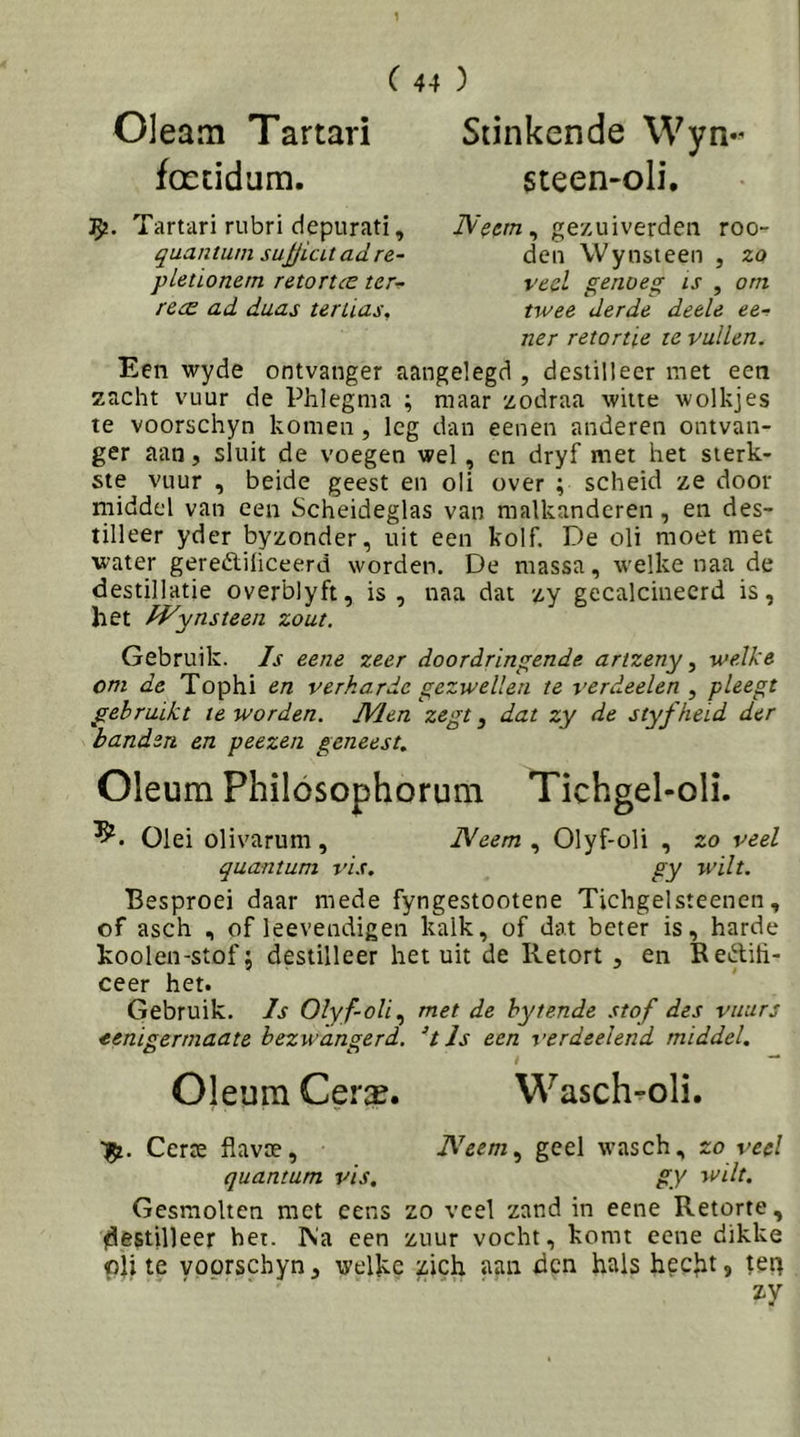 0]eam Tartari fceddum. Stinkende \Vyn«' steen-oli. ty. Tartari rubri depurati, quantuin su^icUadre- pleüonem retortcc ter^ rcce ad daas tertias. Neem^ gezuiverden roo- dcn \Vylisteen , zo veel genoeg is , om twee derde deele ee-f ner retortie te vullen. Een wyde ontvanger aangelegd , destilleer met een zacht vuur de Phlegma ; maar xodraa witte wolkjes te voorschyn komen, leg dan eenen anderen ontvan- ger aan, sluit de voegen wel, en dryf met het sterk- ste vuur , beide geest en oli over ; scheid ze door middel van een Scheideglas van nialkanderen, en des- tilleer yder byzonder, uit een kolf. De oli moet met water geredliüceerd worden. De massa, welke naa de destillatie overblyft, is, naa dat zy gecalcineerd is, het fVynsteen zout. Gebruik. Is eene zeer doordringende artzeny ^ welke om de Tophi en verkarde gezwellen te verdeden ^ pleegt gebruikt te worden. JVlen zegt, dat zy de styfheid der banden en peezen geneest. Oleum Philósophorum Tichgel-oli. Olei olivarum , Neem , Olyf-oli , zo veel quantum vis. gy wilt. Besproei daar mede fyngestootene Tichgelsteenen, of asch , of leevendigen kalk, of dat beter is, harde koolen-stofj destilleer het uit de Retort , en Reftih- ceer het. Gebruik. Is Olyf-olimet de hytende stof des vuurj eenisermaate bezwanserd. UJs een verdeelend middel. Oleum Cera?. Wasch^oli. Certe fiavae, JVeem.^ geel wasch, zo ved quantum vis, gy wilt. Gesmolten met cens zo veel zand in eene Retorte, destilleer het. IV'a een zuur vocht, komt eene dikke oU te voorschyn, welke zich aan den hals hecht, tet]