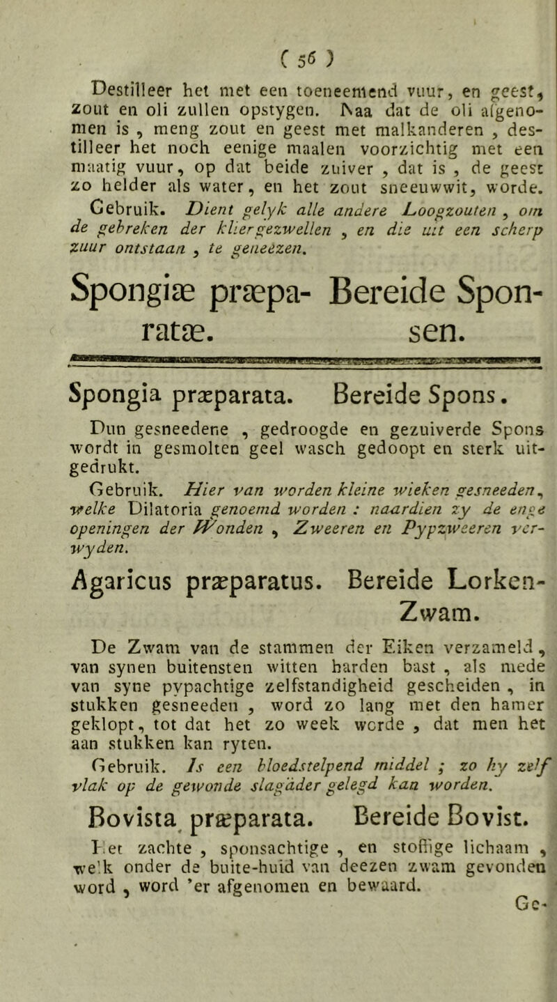 (55 ) Destilleer het met een toeneemetid vuur, en geest, zout en oli zullen opstygcn, ISaa dat de oli algeno- men is , meng zout en geest met malkanderen , des- tilleer het noch eenige maaien voorzichtig met een maatig vuur, op dat beide zuiver , dat is , de geest zo helder als water, en het zout sneeuwwit, worde. Gebruik. Dient gelyk alle andere L,oogzouten , om de gebreken der kliergezwellen , en die uu een scherp zuur ontstaan , te geneezen. Spongiae prtepa- Bereide Spon- raUE. sen. Spongia praeparata. Bereide SpOQs. Dun gesneedene , gedroogde en gezuiverde Spons wordt in gesmolten geel wasch gedoopt en sterk uit- gedrukt. Gebruik. Hier van worden kleine wieken gesneeden^ welke Dilatoria genoemd worden : naxirdien zy de en‘:e openingen der Wonden , Zweer en en Pypzweeren ver- wyden. Agaricus pra^paratus. Bereide Lorken- Ztvam. De Zwam van de stammen der Eiken verzameld , van synen buitensten witten harden bast , als mede van syne pypachtige zelfstandigheid gescheiden , in stukken gesneeden , word zo lang met den hamer geklopt, tot dat het zo week worde , dat men het aan stukken kan ryten. Gebruik. Is een bloedstelpend middel ; zo hy zelf vlak op de gewonde slagader gelegd kan worden. Bovista^ pr^parata. Bereide Bovist. Eet zachte , sponsachtige , en stoffige lichaam , we’k onder de buite-huid van deezen zwam gevonden word , word ’er afgenomen en bewaard. Gc'