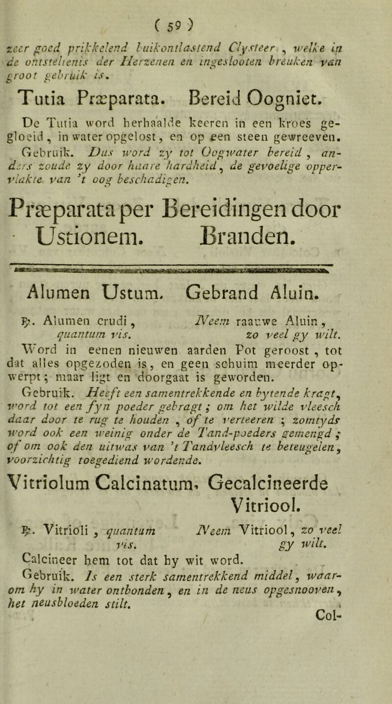 zeer goed prikkelend Iuikontlasiend Clysteer , welke in de ontstehenis der Ilerzenen en ingeslooteii breuken van groot gebruik is, Tutia Prxparata. Bereid Oogniet. De Tutia word herhaalde keeren in een kroes ge- gloeid, in water opgelost, en op een steen gewreeven. Gebruik. Dus word j:y tot Oogwater bereid , an- ders zoude, zy door haare hardheid^ de gevoelige opper- vlakte van T oog beschadigen. Praeparata per Bereidingen door Ustionem. Branden. Alumen Ustum, Gebrand Aluin. V;. Aluinen crudi, Neem raav.we Aluin, quantum vis. zo veel gy wilt. Word in eenen nieuwen aarden Pot geroost , tot dat alles opge/.oden is, en geen schuim meerder op- werpt ; maar ligt en doorgaat is geworden. Gebruik. Heeft een samentrekkende en bytsnde kragt^ word tot een fyn poeder gebragt; om het wilde vleesch daar door te rug te houden , of te verteeren ; zomtyds word ook een weinig onder de Tand-poeders semengd ; of om ook den uitwas van ’t Tandvleesch te beteugelen, voorzichtig toegediend wordende. Vitriolum Calcinatiira^ Gecalcineerde Vitriool. Vitrioli , quantum Neem Vitriool, zo veel vis. gy wilt. Calcineer hem tot dat hy wit word. Gebruik. Is een sterk samentrekkend middel, waar- om hy in water ontbonden, en in de neus opgesnooven , het neusbloeden stilt. Col-