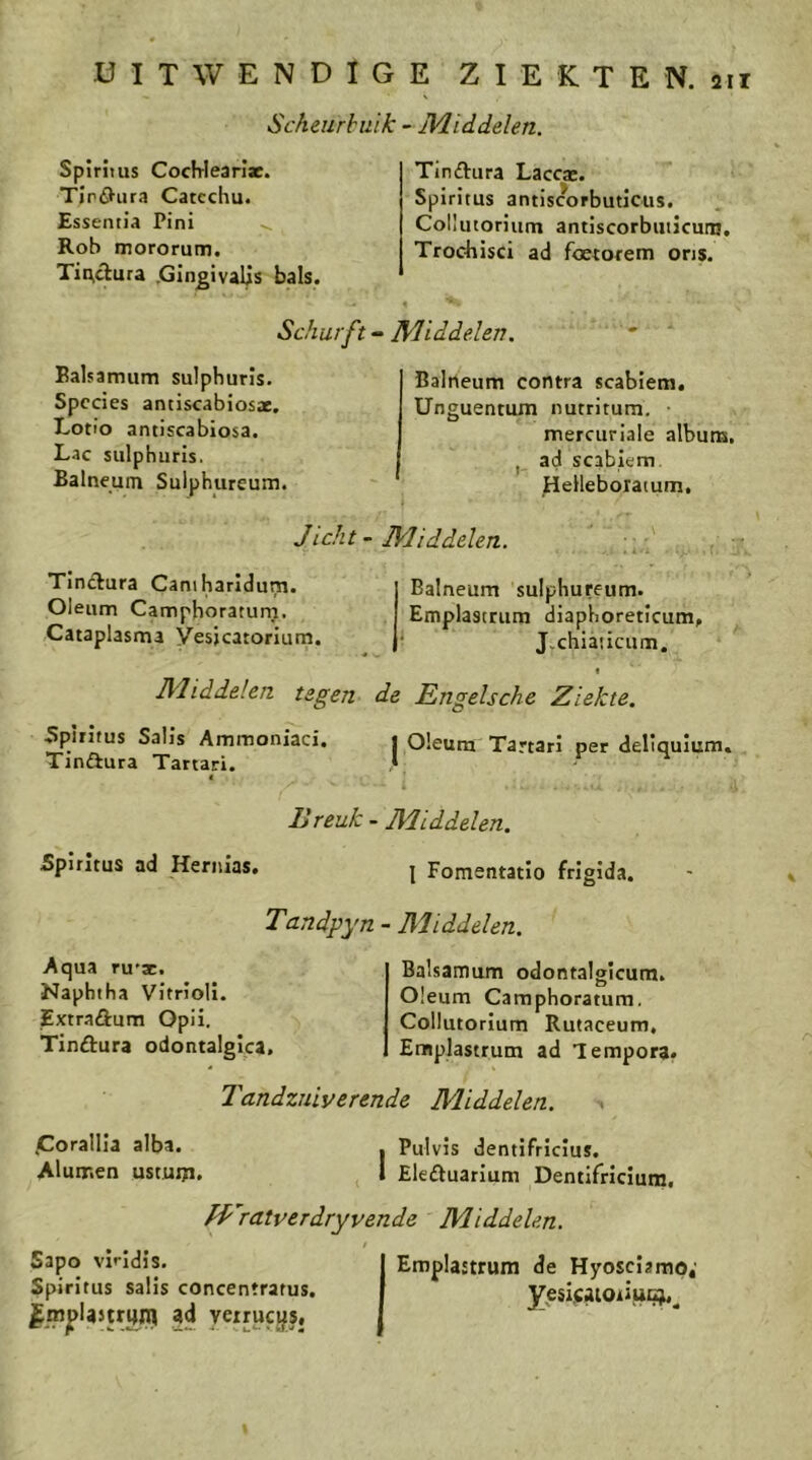 Scheurbuik - IVLiddelen. Spirims CocHearlac. Tlröiira Catcchu. Esseniia Pini ^ Rob mororum. Tii\clura .Gln^ivalis bals. Tinftura Laccac. Spiritus antiscorbuticus. Collutorium antiscorbuticuni, Trochisci ad foetorem ons. Schurft - Middelen. Ealsamum sulphuris. Species antiscabiosae. Lotto antiscabiosa. Lac siilphuris. Balneunt Sulphureum. Baliieum contra scabiem. Unguentum nutritum mercuriale album, ad scabiem. Helleboxatum. Jicht ~ Middelen. Tinctura Caniharldurn. Oleum Camphoraturn. Cataplasma Vesicatorium. Balneum sulphureum. Emplastrum diaphoreticum, J.chiaucum. t Middelen tegen de Engelsche Ziekte. I Oleum Tartari per deliquium. Bplrifus Salls Ammoniaci. Tindiura Tartari. Breuk - Middelen. Spiritus ad Hernias. j Fomentatio frigida. Tandpyn - Middelen. Aqua ru'ïc. Naphtha Vltrloli. Extraftura Opii. Tinftura odontalgica. Balsatnum odontalgicum. Oleum Camphoratum. Collutorium Rutaceum, Emplastrum ad Tempora. Tandzuiverende Middelen. tCorallIa alba. Alumen ustuixi. I Pulvis dentifricius. I Eleöuarlum Dentifrlcium, fp'ratverdryvende Middelen. Sapo vindis. Spiritus salis concentrarus. ad yeirucysj Emplanrum de Hyosciamq, yesijcaioriiicju^