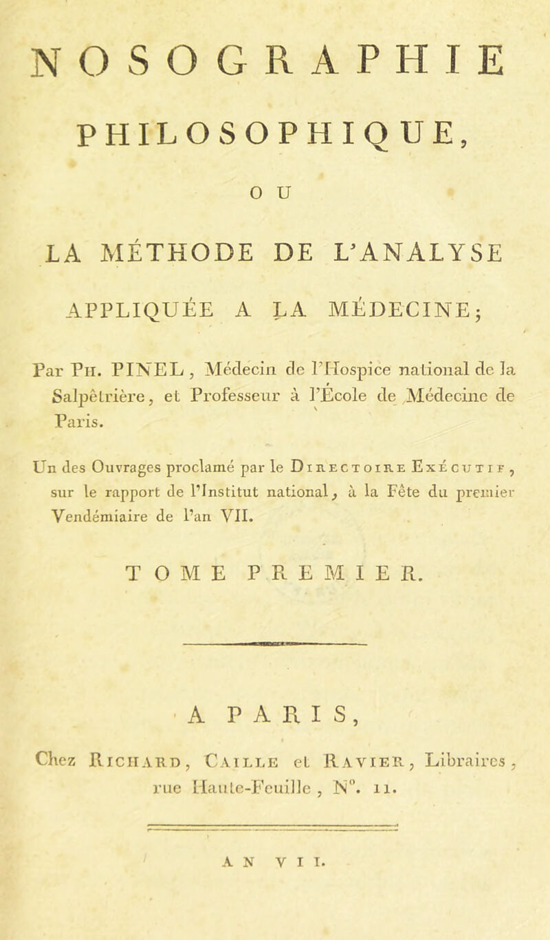 NOSOGRAPHIE PHILOSOPHIQUE, O U LA MÉTHODE DE L'ANALYSE APPLIQUÉE A LA MÉDECINE ; Par Pii. PINEL , Médecin de P Hospice national de la Salpêtrière, et Professeur à l’École de Médecine de Paris. Un des Ouvrages proclamé par le DipiEctoire Exécutif, sur le rapport de l’Institut national, à la Fête du premier Vendémiaire de l’an VII. TOME PREMIER. A PARIS, Chez Richard, Caille et Ravier, Libraires, rue Haute-Feuille , N°. 11. AN VII.