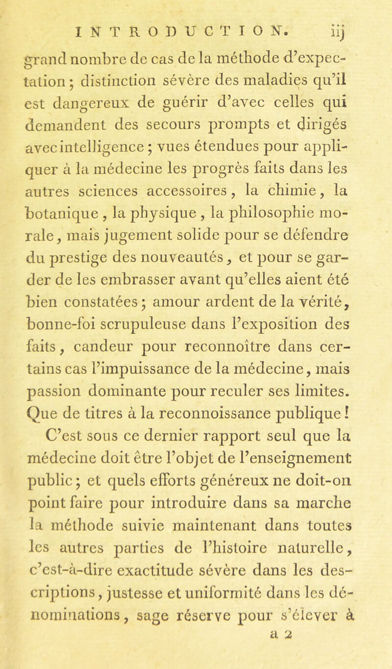 » • A grand nombre de cas de la méthode d’expec- tation ; distinction sévère des maladies qu’il est dangereux de guérir d’avec celles qui demandent des secours prompts et dirigés avec intelligence ; vues étendues pour appli- quer à la médecine les progrès faits dans les autres sciences accessoires , la chimie, la botanique , la physique , la philosophie mo- rale , mais jugement solide pour se défendre du prestige des nouveautés, et pour se gar- der de les embrasser avant qu’elles aient été bien constatées ; amour ardent de la vérité, bonne-foi scrupuleuse dans l’exposition des faits, candeur pour reconnoître dans cer- tains cas l’impuissance de la médecine, mais passion dominante pour reculer ses limites. Que de titres à la reconnoissance publique ! C’est sous ce dernier rapport seul que la médecine doit être l’objet de l’enseignement public ) et quels efforts généreux ne doit-on point faire pour introduire dans sa marche la méthode suivie maintenant dans toutes les autres parties de l’histoire naturelle, c’est-à-dire exactitude sévère dans les des- criptions, justesse et uniformité dans les dé- nominations , sage réserve pour s’élever à