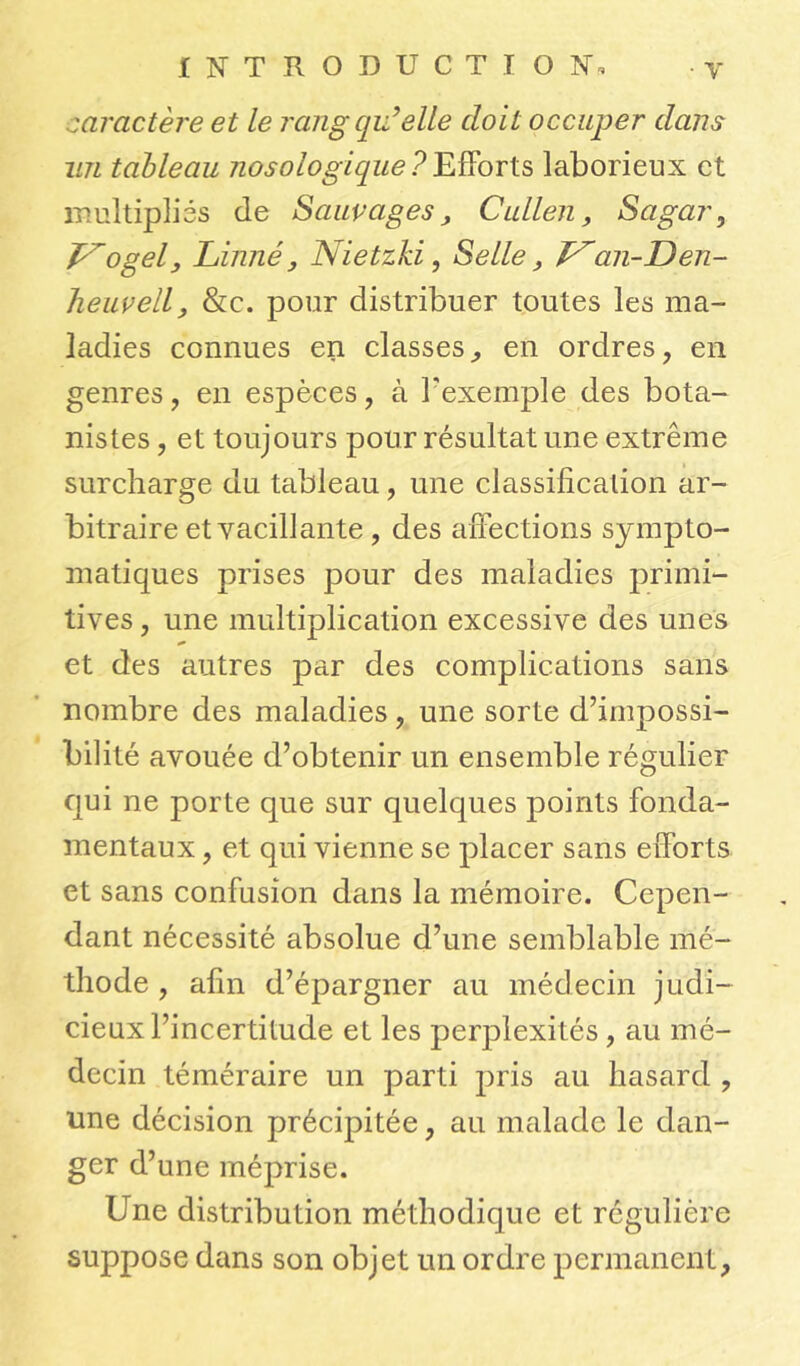 caractère et le rang qu’elle doit occuper dans lin tableau nosologique?Efforts laborieux et multipliés de Sauvages, Callen, Sagar, T^ogel, Linné, Nietzki, Selle, J^an-Den- heuvell, &c. pour distribuer toutes les ma- ladies connues en classes,, en ordres, en genres, en espèces, à l'exemple des bota- nistes , et toujours pour résultat une extrême surcharge du tableau, une classification ar- bitraire et vacillante , des affections sympto- matiques prises pour des maladies primi- tives , une multiplication excessive des unes et des autres par des complications sans nombre des maladies, une sorte d’impossi- bilité avouée d’obtenir un ensemble régulier qui ne porte que sur quelques points fonda- mentaux , et qui vienne se placer sans efforts et sans confusion clans la mémoire. Cepen- dant nécessité absolue d’une semblable mé- thode , afin d’épargner au médecin judi- cieux l’incertitude et les perplexités, au mé- decin téméraire un parti pris au hasard , une décision précipitée, au malade le dan- ger d’une méprise. Une distribution méthodique et régulière suppose dans son objet un ordre permanent,