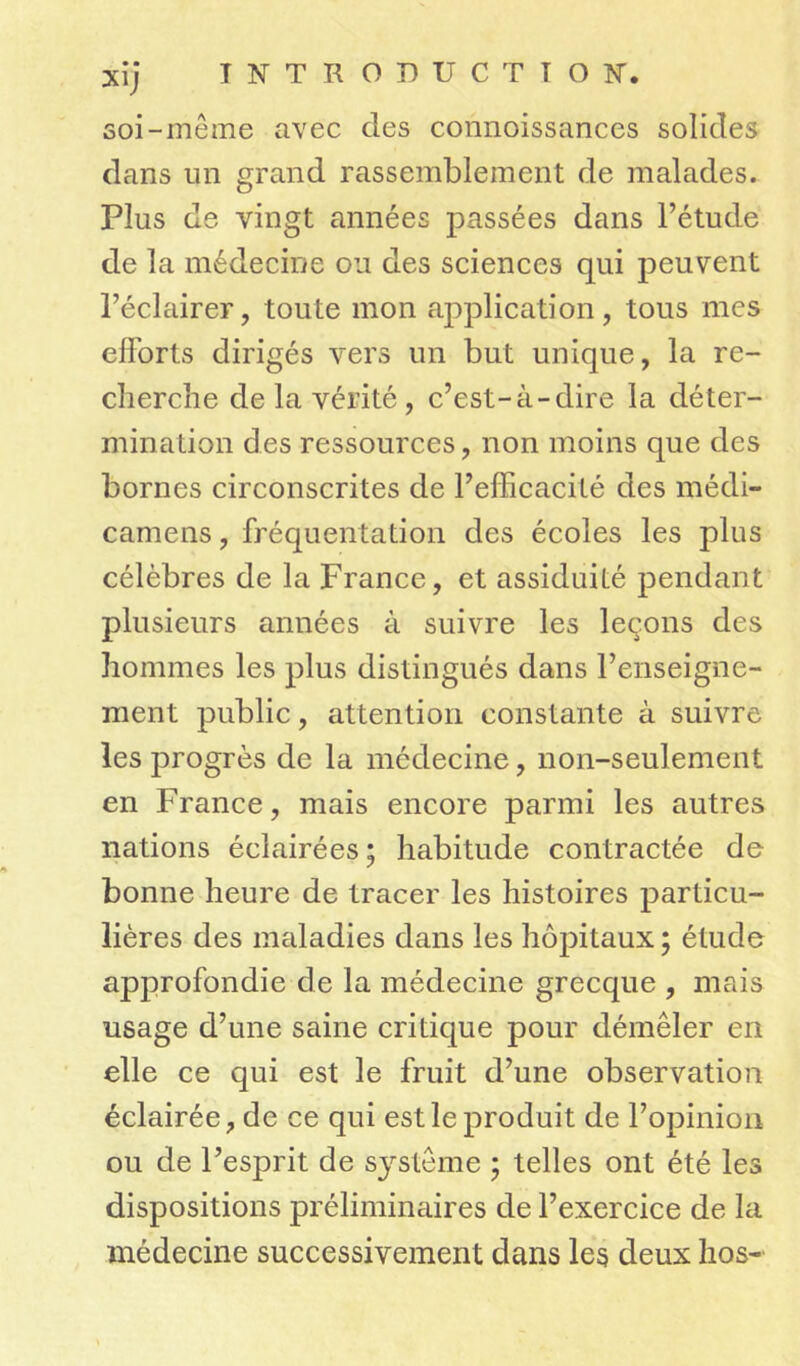 • • Xlj soi-meme avec des connoissances solides dans un grand rassemblement de malades. Plus de vingt années passées dans l’étude de la médecine ou des sciences qui peuvent l’éclairer, toute mon application, tous mes efforts dirigés vers un but unique, la re- cherche de la vérité , c’est-à-dire la déter- mination des ressources, non moins que des bornes circonscrites de l’efficacité des médi- camens, fréquentation des écoles les plus célèbres de la France, et assiduité pendant plusieurs années à suivre les leçons des hommes les plus distingués dans l’enseigne- ment public, attention constante à suivre les progrès de la médecine, non-seulement en France, mais encore parmi les autres nations éclairées; habitude contractée de bonne heure de tracer les histoires particu- lières des maladies dans les hôpitaux; étude approfondie de la médecine grecque , mais usage d’une saine critique pour démêler en elle ce qui est le fruit d’une observation éclairée, de ce qui est le produit de l’opinion ou de l’esprit de système ; telles ont été les dispositions préliminaires de l’exercice de la médecine successivement dans les deux hos-