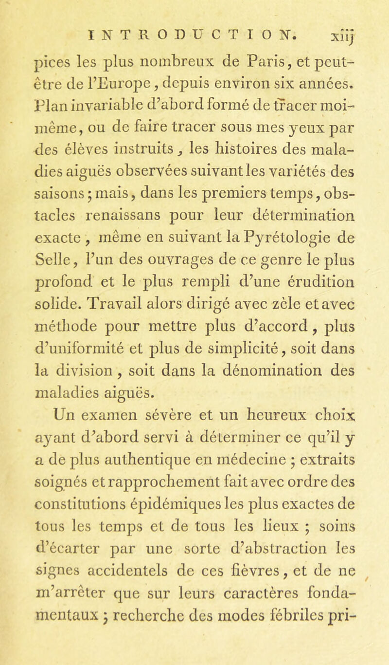 xîij pices les plus nombreux de Paris, et peut- être de l’Europe, depuis environ six années. Plan invariable d’abord formé de tracer moi- même , ou de faire tracer sous mes yeux par des élèves instruits, les histoires des mala- dies aiguës observées suivant les variétés des saisons ; mais, dans les premiers temps, obs- tacles renaissans pour leur détermination exacte , même en suivant la Pyrétologie de Selle, l’un des ouvrages de ce genre le plus profond et le plus rempli d’une érudition solide. Travail alors dirigé avec zèle et avec méthode pour mettre plus d’accord, plus d’uniformité et plus de simplicité, soit dans la division, soit dans la dénomination des maladies aiguës. Un examen sévère et un heureux choix ayant d’abord servi à déterminer ce qu’il y a de plus authentique en médecine ; extraits soignés et rapprochement fait avec ordre des constitutions épidémiques les plus exactes de tous les temps et de tous les lieux ; soins d’écarter par une sorte d’abstraction les signes accidentels de ces fièvres, et de ne m’arrêter que sur leurs caractères fonda- mentaux 'y recherche des modes fébriles pri-