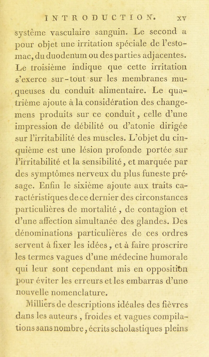 système vasculaire sanguin. Le second a pour objet une irritation spéciale de l’esto- mac, du duodénum ou des parties adjacentes. Le troisième indique que cette irritation s’exerce sur-tout sur les membranes mu- queuses du conduit alimentaire. Le qua- trième ajoute à la considération des change- mens produits sur ce conduit, celle d’une impression de débilité ou d’atonie dirigée sur l’irritabilité des muscles. L’objet du cin- quième est une lésion profonde portée sur l’irritabilité et la sensibilité, et marquée par des symptômes nerveux du plus funeste pré- sage. Enfin le sixième ajoute aux traits ca- ractéristiques de ce dernier des circonstances particulières de mortalité , de contagion et d’une affection simultanée des glandes. Des dénominations particulières de ces ordres servent à fixer les idées , et à faire proscrire les termes vagues d’une médecine humorale qui leur sont cependant mis en opposition pour éviter les erreurs et les embarras d’une nouvelle nomenclature. Milliers de descriptions idéales des fièvres dans les auteurs , froides et vagues compila- tions sans nombre, écrits scholastiques pleins