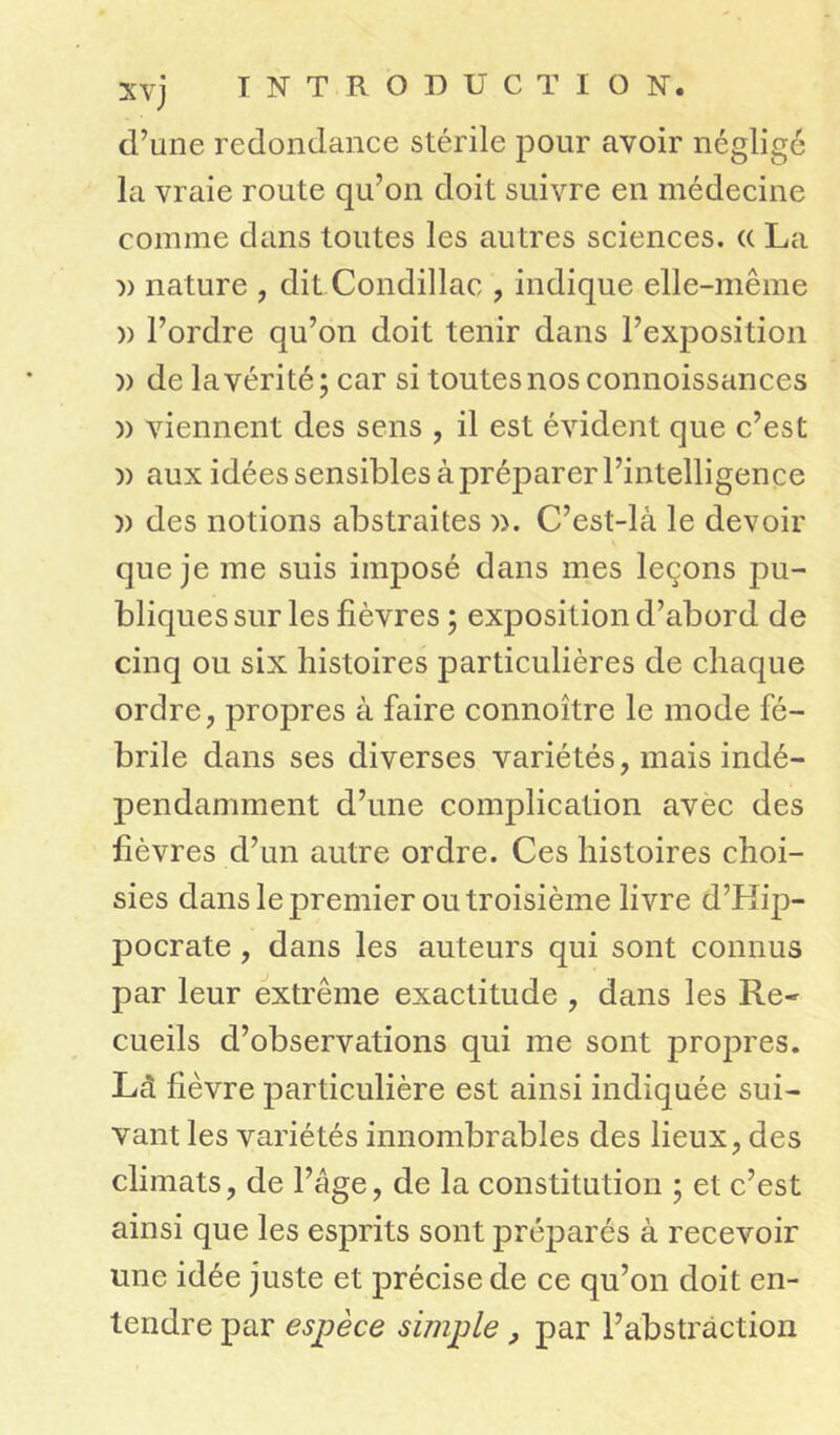 xvj d’une redondance stérile pour avoir néglige la vraie route qu’on doit suivre en médecine comme dans toutes les autres sciences. (( La :» nature , dit Condillac , indique elle-même » l’ordre qu’on doit tenir dans l’exposition )) de la vérité; car si toutes nos connoissances )) viennent des sens , il est évident que c’est n aux idées sensibles à préparer l’intelligence n des notions abstraites ». C’est-là le devoir que je me suis imposé dans mes leçons pu- bliques sur les fièvres ; exposition d’abord de cinq ou six histoires particulières de chaque ordre, propres à faire connoître le mode fé- brile dans ses diverses variétés, mais indé- pendamment d’une complication avec des fièvres d’un autre ordre. Ces histoires choi- sies dans le premier ou troisième livre d’Hip- pocrate , dans les auteurs qui sont connus par leur extrême exactitude , dans les Re- cueils d’observations qui me sont propres. Là fièvre particulière est ainsi indiquée sui- vant les variétés innombrables des lieux, des climats, de l’âge, de la constitution ; et c’est ainsi que les esprits sont préparés à recevoir une idée juste et précise de ce qu’on doit en- tendre par espèce simple, par l’abstraction