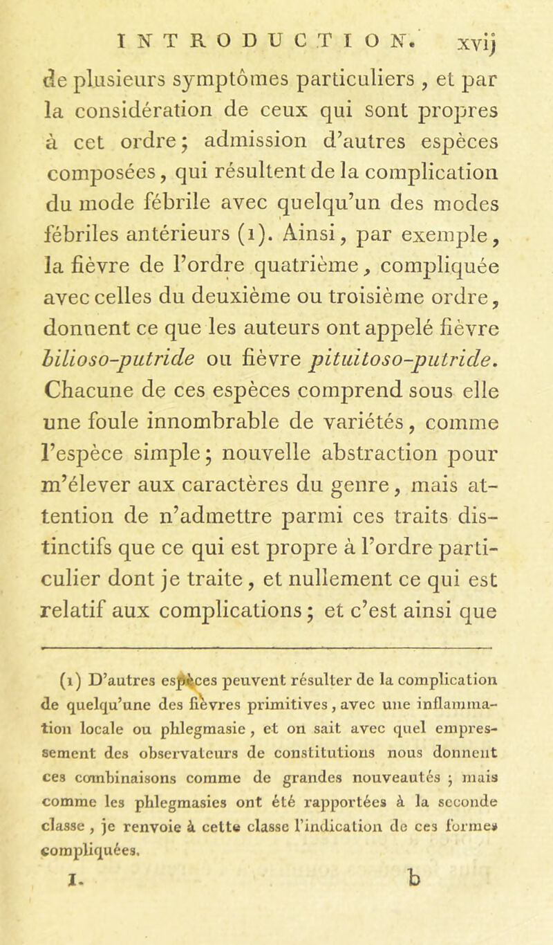 de plusieurs symptômes particuliers , et par la considération de ceux qui sont propres à cet ordre ; admission d'autres espèces composées, qui résultent de la complication du mode fébrile avec quelqu’un des modes fébriles antérieurs (1). Ainsi, par exemple, la fièvre de l’ordre quatrième, compliquée avec celles du deuxième ou troisième ordre, donnent ce que les auteurs ont appelé fièvre bilioso-putride ou fièvre pituitoso-putride. Chacune de ces espèces comprend sous elle une foule innombrable de variétés, comme l’espèce simple; nouvelle abstraction pour m’élever aux caractères du genre, mais at- tention de n’admettre parmi ces traits dis- tinctifs que ce qui est propre à l’ordre parti- culier dont je traite, et nullement ce qui est relatif aux complications ; et c’est ainsi que (1) D’autres es^ces peuvent résulter de la complication de quelqu’une des lièvres primitives, avec une inflamma- tion locale ou plxlegmasie , et on sait avec quel empres- sement des observateurs de constitutions nous donnent ces ccmibinaisons comme de grandes nouveautés ; mais comme les plilegmasies ont été rapportées à la seconde classe , je renvoie à cette classe l’indication de ces formes compliquées. I. b