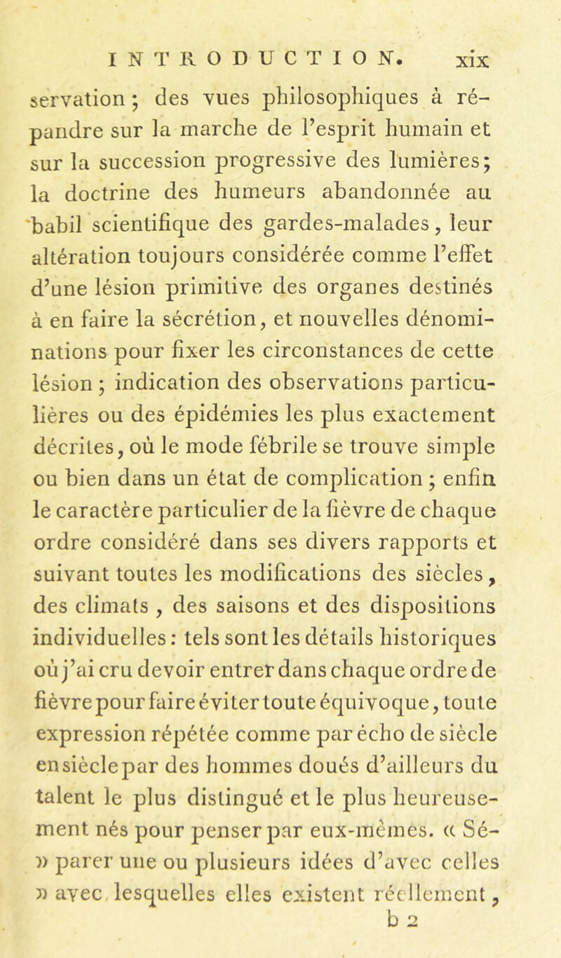 servation ; des vues philosophiques à ré- pandre sur la marche de l’esprit humain et sur la succession progressive des lumières; la doctrine des humeurs abandonnée au babil scientifique des gardes-malades, leur altération toujours considérée comme l’effet d’une lésion primitive des organes destinés à en faire la sécrétion, et nouvelles dénomi- nations pour fixer les circonstances de cette lésion ; indication des observations particu- lières ou des épidémies les plus exactement décrites, où le mode fébrile se trouve simple ou bien dans un état de complication ; enfin le caractère particulier de la fièvre de chaque ordre considéré dans ses divers rapports et suivant toutes les modifications des siècles, des climats , des saisons et des dispositions individuelles : tels sont les détails historiques où j’ai cru devoir entrer dans chaque ordre de fièvre pour faire éviter toute équivoque, toute expression répétée comme par écho de siècle en siècle par des hommes doués d’ailleurs du talent le plus distingué et le plus heureuse- ment nés pour penser par eux-mêmes, (t Sé- )> parer une ou plusieurs idées d’avec celles » avec lesquelles elles existent réellement, b 2