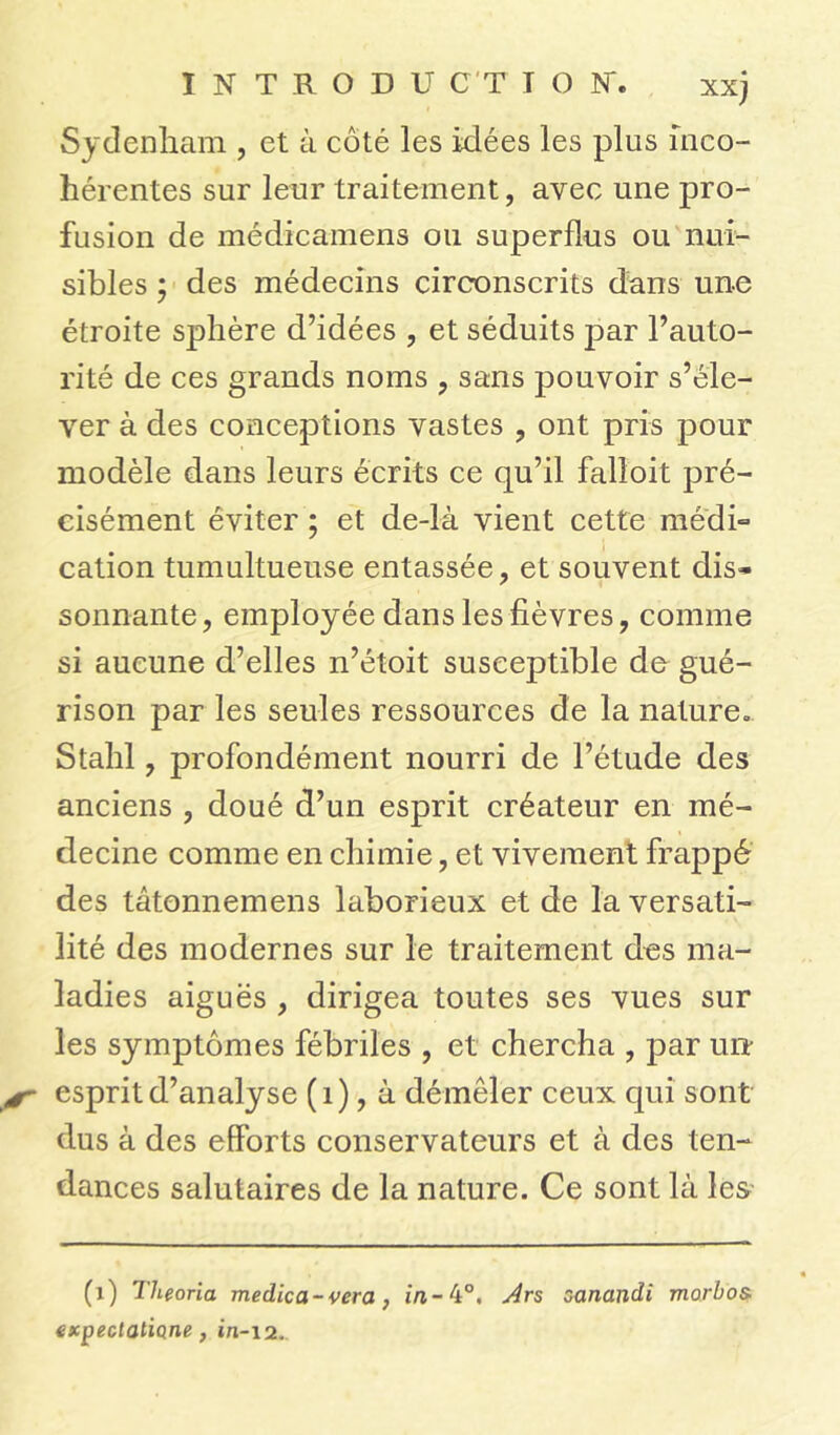 INTRODU CT T O N*. xxj Sydenham , et à coté les idées les plus inco- hérentes sur leur traitement, avec une pro- fusion de médicamens ou superflus ou nui- sibles ; des médecins circonscrits dans une étroite sphère d’idées , et séduits par l’auto- rité de ces grands noms , sans pouvoir s’éle- ver à des conceptions vastes , ont pris pour modèle dans leurs écrits ce qu’il falloit pré- cisément éviter ; et de-là vient cette médi* cation tumultueuse entassée, et souvent dis* sonnante, employée dans les fièvres, comme si aucune d’elles n’étoit susceptible de gué- rison par les seules ressources de la nature» Stahl, profondément nourri de l’étude des anciens , doué d’un esprit créateur en mé- decine comme en chimie, et vivement frappé des tâtonnemens laborieux et de la versati- lité des modernes sur le traitement des ma- ladies aiguës , dirigea toutes ses vues sur les symptômes fébriles , et chercha , par un- esprit d’analyse (1), à démêler ceux qui sont dus à des efforts conservateurs et à des ten- dances salutaires de la nature. Ce sont là les (x) Theoria medica-vera} Ars zanandi morbos- expectalione, in-12.