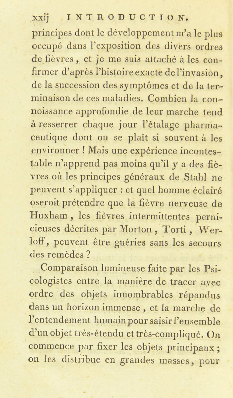 principes dont le développement m’a le plus occupé dans l’exposition des divers ordres de fièvres , et je me suis attaché à les con- firmer d’après l’histoire exacte de l’invasion, de la succession des sjnnptômes et de la ter- minaison de ces maladies. Combien la con- noissance approfondie de leur marche tend à resserrer chaque jour l’étalage pharma- ceutique dont on se plaît si souvent à les environner ! Mais une expérience incontes- table n’apprend pas moins qu’il y a des fiè- vres où les principes généraux de Stahl ne peuvent s’appliquer : et quel homme éclairé oseroit prétendre que la fièvre nerveuse de Huxham , les fièvres intermittentes perni- cieuses décrites par Morton , Torti , Wer- lofi, peuvent être guéries sans les secours des remèdes ? Comparaison lumineuse faite par les Psi- cologistes entre la manière de tracer avec ordre des objets innombrables répandus dans un horizon immense, et la marche de l’entendement humain pour saisir l’ensemble d’un objet très-étendu et très-compliqué. On commence par fixer les objets principaux ; on les distribue en grandes masses, pour