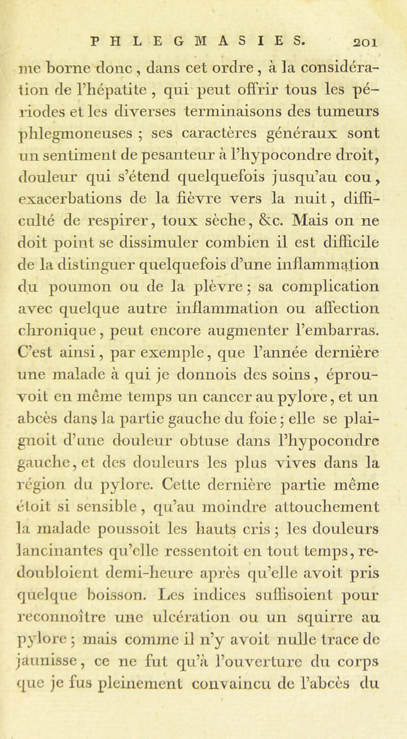 me borne donc, dans cet ordre , à la considéra- tion de l’hépatite , qui peut offrir tous les pé- riodes et les diverses terminaisons des tumeurs phlegmoneuses ; ses caractères généraux sont un sentiment de pesanteur à l’hypocondre droit, douleur qui s’étend quelquefois jusqu’au cou, exacerbations de la fièvre vers la nuit, diffi- culté de respirer, toux sèche, &c. Mais on ne doit point se dissimuler combien il est difficile de la distinguer quelquefois d’une inflammation du poumon ou de la plèvre ; sa complication avec quelque autre inflammation ou affection chronique, peut encore augmenter l’embarras. C’est ainsi, par exemple, que l’année dernière une malade à qui je donnois des soins, éprou- voit en même temps un cancer au pylore, et un abcès dans la partie gauche du foie ; elle se plai- gnoit d’une douleur obtuse dans l’hypocondre gauche, et des douleurs les plus vives dans la région du pylore. Cette dernière partie même étoit si sensible , qu’au moindre attouchement la malade poussoit les hauts cris ■ les douleurs lancinantes qu’elle ressentoit en tout temps, re- doubloient demi-heure après qu’elle avoit pris quelque boisson. Les indices suffisoient pour reconnoître une ulcération ou un squirre au pylore ; mais comme il n’y avoit nulle trace de jaunisse, ce ne fut qu’à l’ouverture du corps que je fus pleinement convaincu de l’abcès du