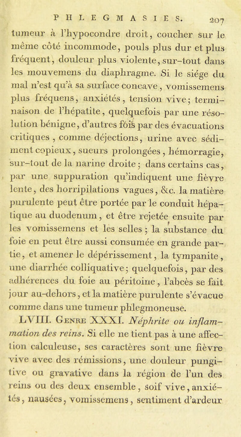 tumeur à l’hypocondre droit, coucher sur le même côté incommode, pouls plus dur et plus fréquent, douleur plus violente, sur-tout dans les mouvemens du diaphragme. Si le siège du mal n’est qu’à sa surface concave, vomissemens plus fréquens, anxiétés, tension vive ; termi- naison de l’hépatite, quelquefois par une réso- lution bénigne, d’autres fois par des évacuations critiques , comme déjections, urine avec sédi- ment copieux, sueurs prolongées, hémorragie, sur-tout de la narine droite • dans certains cas, par une suppuration qu’indiquent une lièvre lente, des horripilations vagues, &c. la matière purulente peut être portée par le conduit hépa- tique au duodénum, et être rejetée ensuite par les vomissemens et les selles ; la substance du foie en peut être aussi consumée en grande par- tie, et amener le dépérissement, la tympanite , une diarrhée colliquative3 quelquefois, par des adhérences du foie au péritoine, l’abcès se fait jour au-dehors, et la matière purulente s’évacue comme dans une tumeur phlegmoneuse. LV HJ. Genre XXXI. Néphrite ou inflam- mation des reins. Si elle ne tient pas à une affec- tion calculeuse, ses caractères sont une lièvre vive avec des rémissions, une douleur pungi- live ou gravative dans la région de l’un des reins ou des deux ensemble , soif vive, anxié- tés , nausées, vomissemens, sentiment d’ardeur