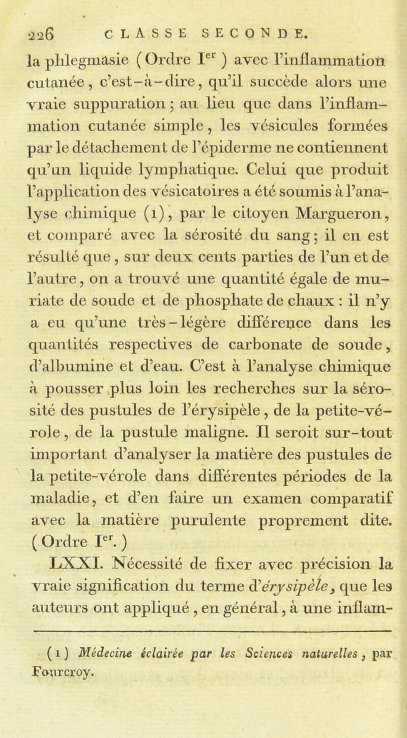 la phlegmasie ( Ordre Ier ) avec l’inflammatioîi cutanée, c’est-à-dire, qu’il succède alors une vraie suppuration ; au lieu que dans l’inflam- mation cutanée simple, les vésicules formées par le détachement de l’épiderme ne contiennent qu’un liquide lymphatique. Celui que produit l’application des vésicatoires a été soumis à l’ana- lyse chimique (1), par le citoyen Margueron, et comparé avec la sérosité du sang; il en est résulté que , sur deux cents parties de l’un et de l’autre, on a trouvé une quantité égale de mu- riate de soude et de phosphate de chaux : il n’y a eu qu’une très-légère différence dans les quantités respectives de carbonate de soude, d’albumine et d’eau. C’est à l’analyse chimique à pousser plus loin les recherches sur la séro- sité des pustules de l’érysipèle, de la petite-vé- role , de la pustule maligne. Il seroit sur-tout important d’analyser la matière des pustules de la petite-vérole dans différentes périodes de la maladie, et d’en faire un examen comparatif avec la matière purulente proprement dite. ( Ordre Ier. ) LXXI. Nécessité de fixer avec précision la vraie signification du terme d'érysipèle s que les auteurs ont appliqué , en général, à une inflam- ( 1 ) Médecine éclairée par les Sciences naturelles} par Fourcroy.