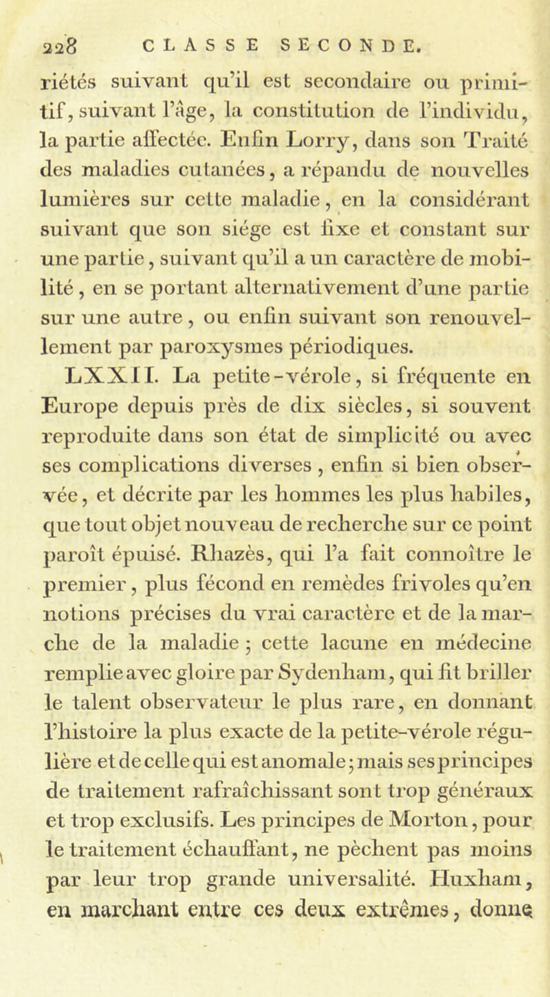 riétés suivant qu’il est secondaire ou primi- tif, suivant l’Age, la constitution de l’individu, la partie affectée. Enfin Lorry, dans son Traité des maladies cutanées, a répandu de nouvelles lumières sur cette maladie, en la considérant suivant que son siège est fixe et constant sur une partie, suivant qu’il a un caractère de mobi- lité , en se portant alternativement d’une partie sur une autre, ou enfin suivant son renouvel- lement par paroxysmes périodiques. LXXIL La petite-vérole, si fréquente en Europe depuis près de dix siècles, si souvent reproduite dans son état de simplicité ou avec ses complications diverses , enfin si bien obser- vée, et décrite par les hommes les plus habiles, que tout objet nouveau de recherche sur ce point paroît épuisé. Rhazès, qui l’a fait connoître le premier, plus fécond en remèdes frivoles qu’en notions précises du vrai caractère et de la mar- che de la maladie ; cette lacune en médecine remplie avec gloire par Sydenham, qui fit briller le talent observateur le plus rare, en donnant l’histoire la plus exacte de la petite-vérole régu- lière et de celle qui est anomale • mais ses principes de traitement rafraîchissant sont trop généraux et trop exclusifs. Les principes de Morton, pour le traitement échauffant, ne pèchent pas moins par leur trop grande universalité. Huxliam, en marchant entre ces deux extrêmes, donne