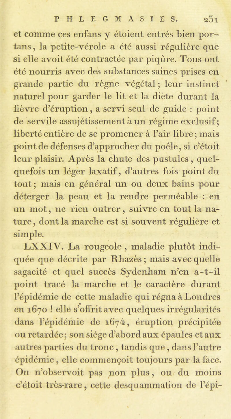 et comme ces enfans y étoient entrés bien por- tans, la petite-vérole a été aussi régulière que si elle avoit été contractée par piqûre. Tous ont été nourris avec des substances saines prises en grande partie du règne végétal ; leur instinct naturel pour garder le lit et la diète durant la fièvre d’éruption, a servi seul de guide : point de servile assujétissement à un régime exclusif; liberté entière de se promener à l’air libre; mais point de défenses d’approcher du poêle, si c’étoit leur plaisir. Après la chute des pustules, quel- quefois un léger laxatif, d’autres fois point du tout ; mais en général un ou deux bains pour déterger la peau et la rendre perméable : en un mot, ne rien outrer, suivre en tout la na- ture , dont la marche est si souvent régulière et simple. LXXIV. La rougeole , maladie plutôt indi- quée que décrite par Rhazès ; mais avec quelle sagacité et quel succès Sydenham n’en a-t-il point tracé la marche et le caractère durant l’épidémie de cette maladie qui régna à Londres ♦ en 1670 ! elle s’offrit avec quelques irrégularités dans l’épidémie de 1674, éruption précipitée ou retardée; son siège d’abord aux épaules et aux autres parties du tronc, tandis que, dans l’autre épidémie , elle commençoit toujours par la face. On n’observoit pas non plus, ou du moins c’étoit très-rare, cette desquammation de l’épi-