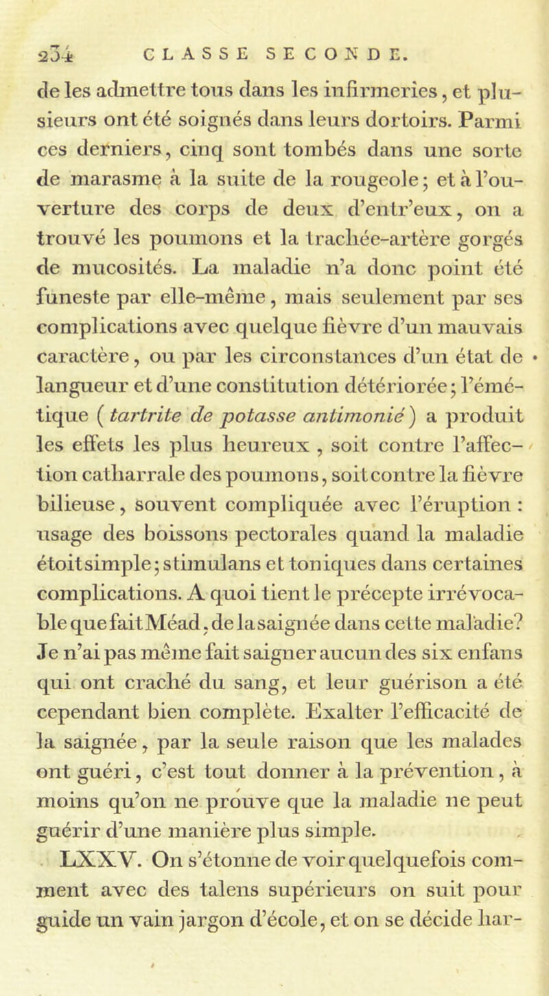 de les admettre tous dans les infirmeries, et plu- sieurs ont été soignés dans leurs dortoirs. Parmi ces derniers, cinq sont tombés dans une sorte de marasme à la suite de la rougeole ; et à l’ou- verture des corps de deux d’entr’eux, on a trouvé les poumons et la trachée-artère gorgés de mucosités. La maladie n’a donc point été funeste par elle-même, mais seulement par ses complications avec quelque fièvre d’un mauvais caractère, ou par les circonstances d’un état de • langueur et d’une constitution détériorée ; l’émé- tique ( tartrite de potasse antimonié ) a produit les effets les plus heureux , soit contre l’affec- tion catharrale des poumons, soit contre la fièvre bilieuse, souvent compliquée avec l’éruption : usage des boissons pectorales quand la maladie étoitsimple; stimulans et toniques dans certaines complications. A quoi tient le précepte irrévoca- ble que fait Méad, de la saignée dans cette mal adie? Je n’ai pas même fait saigner aucun des six enfans qui ont craché du sang, et leur guérison a été cependant bien complète. Exalter l’efficacité de la saignée, par la seule raison que les malades ont guéri, c’est tout donner à la prévention, à moins qu’on ne prouve que la maladie ne peut guérir d’une manière plus simple. LXXV. On s’étonne de voir quelquefois com- ment avec des talens supérieurs on suit pour guide un vain jargon d’école, et on se décide liar-