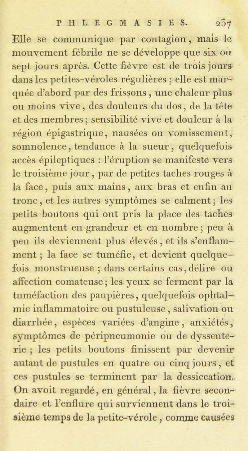 Elle se communique par contagion, mais le mouvement fébrile 11e se développe que six ou sept jours après. Cette fièvre est de trois jours dans les petites-véroles régulières ; elle est mar- quée d’abord par des frissons , une chaleur plus ou moins vive, des douleurs du dos, de la tête et des membres ; sensibilité vive et douleur cà la région épigastrique, nausées ou vomissement, somnolence, tendance à la sueur, quelquefois accès épileptiques : l’éruption se manifeste vers le troisième jour, par de petites taches rouges à la face, puis aux mains, aux bras et enfin au tronc, et les autres symptômes se calment; les petits boutons qui ont pris la place des taches augmentent en grandeur et en nombre ; peu à peu ils deviennent plus élevés, et ils s’enflam- ment ; la face se tuméfie, et devient quelque- fois monstrueuse ; dans certains cas, délire ou affection comateuse ; les yeux se ferment par la tuméfaction des paupières, quelquefois ophtal- mie inflammatoire ou pustuleuse, salivation ou diarrhée, espèces variées d’angine, anxiétés, symptômes de péripneumonie ou de dyssente- rie ; les petits boutons finissent par devenir autant de pustules en quatre ou cinq jours, et ces pustules se terminent par la dessiccation. On avoit regardé, en général, la fièvre secon- daire et l’enflure qui surviennent dans le troi- sième temps de la petite-vérole, comme causées