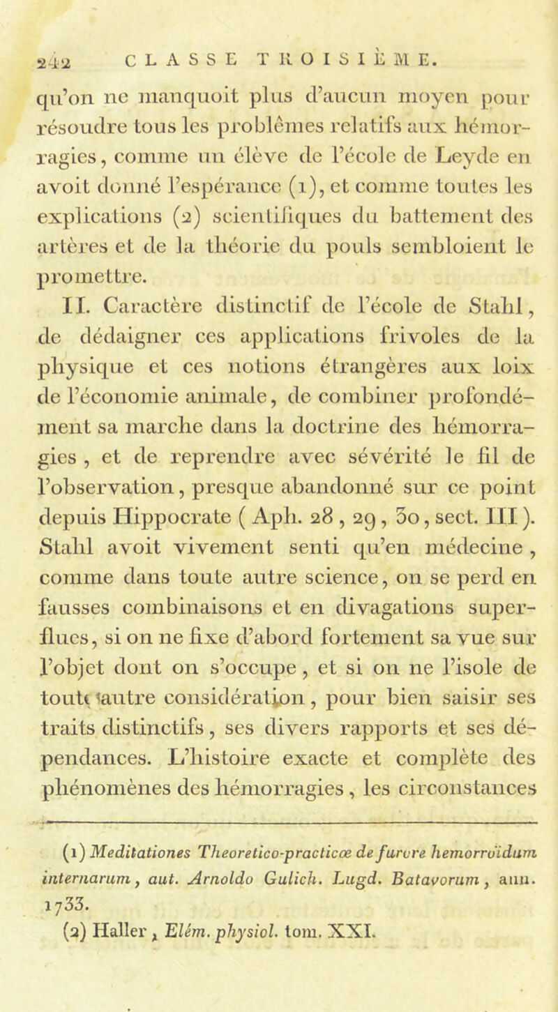 2-1 2 qu’on ne manquo.it plus d’aucun moyen pour résoudre tous les problèmes relatifs aux hémor- ragies, comme un élève de l’école de Leyde en avoit donné l’espérance (1), et comme toutes les explications (2) scientifiques du battement des artères et de la théorie du pouls semblaient le promettre. II. Caractère distinctif de l’école de Stahl, de dédaigner ces applications frivoles de la physique et ces notions étrangères aux loix de l’économie animale, de combiner profondé- ment sa marche dans la doctrine des hémorra- gies , et de reprendre avec sévérité le fil de l’observation, presque abandonné sur ce point depuis Hippocrate ( Aph. 28,29, 00, sect. III ). Stahl avoit vivement senti qu’en médecine , comme dans toute autre science, on se perd en fausses combinaisons et en divagations super- flues, si on ne fixe d’abord fortement sa vue sur l’objet dont on s’occupe , et si on ne l’isole de toute lautre considération, pour bien saisir ses traits distinctifs, ses divers rapports et ses dé- pendances. L’histoire exacte et complète des phénomènes des hémorragies , les circonstances (1) Medilationes Theoretico-practicœ defurvre hemorruïdum internarum, aut. Arnoldo Gulich. Lugd. Batavorurn, anu. 1733. (2) Haller x Elém. physiol. tom. XXI.