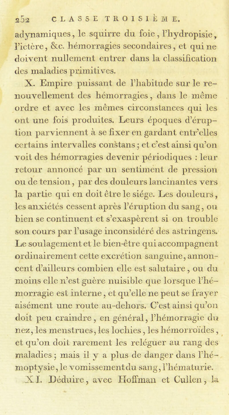 adynamiques, le squirre du foie, l’hydropisie, l’ictère, &c. hémorragies secondaires, et qui ne doivent nullement entrer dans la classification des maladies primitives. X. Empire puissant de l’habitude sur le re- nouvellement des hémorragies, dans le même ordre et avec les mêmes circonstances qui les ont une fois produites. Leurs époques d’érup- tion parviennent à se iixer en gardant cntr’clles certains intervalles constans ; et c’est ainsi qu’on voit des hémorragies devenir périodiques : leur retour annoncé par un sentiment de pression ou de tension, par des douleurs lancinantes vers la partie qui en doit être le siège. Les douleurs, les anxiétés cessent après l’éruption du sang, ou bien se continuent et s’exaspèrent si on trouble son cours par l’usage inconsidéré des astringens. Le soulagement et le bien-être qui accompagnent ordinairement cette excrétion sanguine, annon- cent d’ailleurs combien elle est salutaire, ou du moins elle n’est guère nuisible que lorsque l’hé- morragie est interne, et qu’elle ne peut se frayer aisément une route au-dehors. C’est ainsi qu’on doit peu craindre, en général, l’hémorragie du nez, les menstrues, les lochies, les hémorroïdes, et qu’on doit rarement les reléguer au rang des maladies • mais il y a plus de danger dans l’hé- moptysie, le vomissement du sang, l’hématurie. XI. Déduire, avec Hoffman et Cullen, la