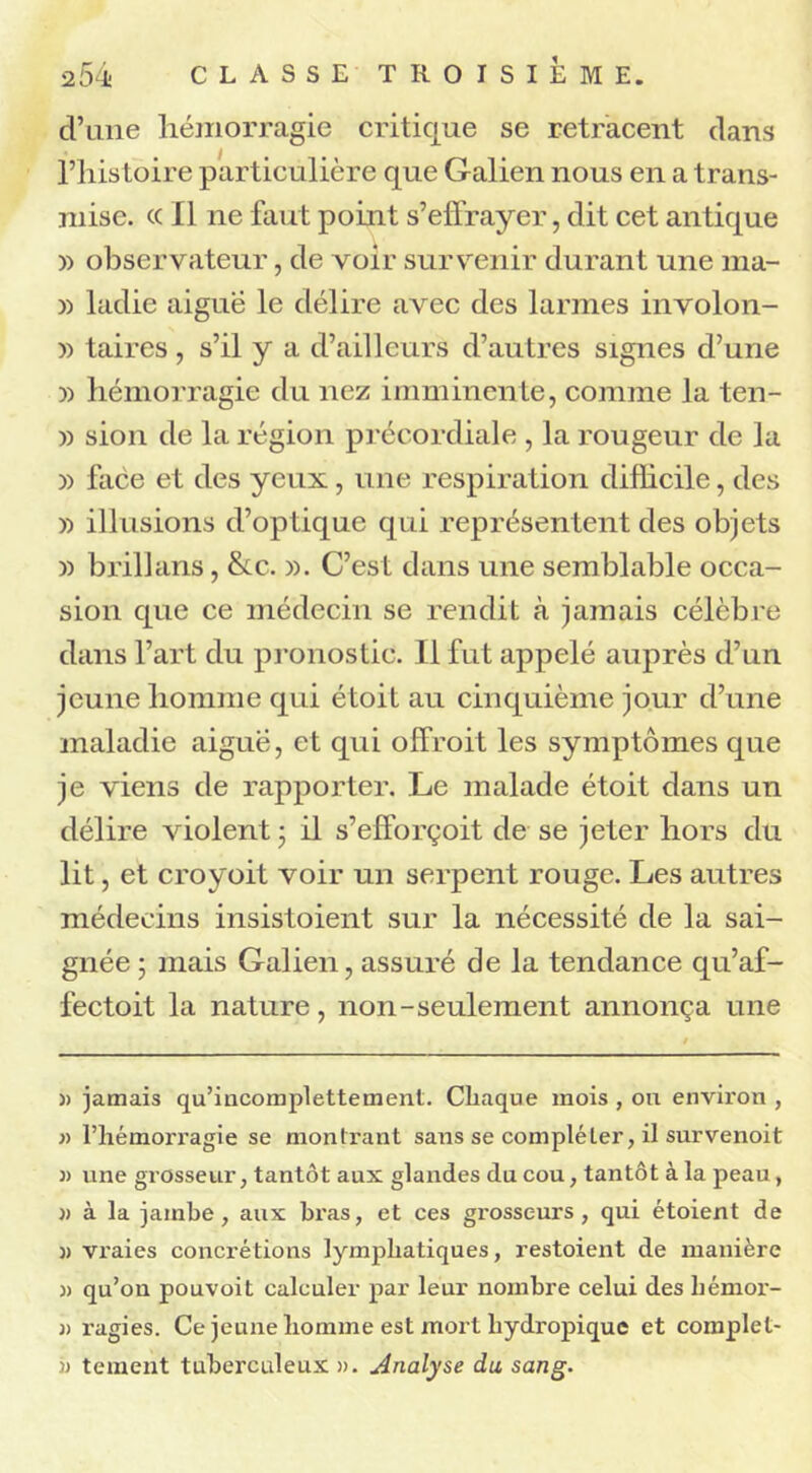 d’une hémorragie critique se retracent dans l’histoire particulière que Galien nous en a trans- mise. « Il ne faut point s’effrayer, dit cet antique » observateur, de voir survenir durant une ma- 33 ladie aiguë le délire avec des larmes involon- 33 taires, s’il y a d’ailleurs d’autres signes d’une » hémorragie du nez imminente, comme la ten- » sion de la région précordiale , la rougeur de la )> face et des yeux, une respiration difficile, des » illusions d’optique qui représentent des objets )) brillans, &c. 33. C’est dans une semblable occa- sion que ce médecin se rendit à jamais célèbre dans l’art du pronostic. Il fut appelé auprès d’un jeune homme qui étoit au cinquième jour cl’une maladie aigue, et qui offroit les symptômes que je viens de rapporter. Le malade étoit dans un délire violent ; il s’efforçoit de se jeter hors du lit, et croyoit voir un serpent rouge. Les autres médecins insistoient sur la nécessité de la sai- gnée ; mais Galien, assuré de la tendance qu’af- fectoit la nature, non-seulement annonça une » jamais qu’incomplettement. Chaque mois , ou envii'on , » l’hémorragie se montrant sans se compléter, il survenoit « une grosseur, tantôt aux glandes du cou, tantôt à la peau, )> à la jambe, aux bi’as, et ces grosseurs, qui étoient de » vraies concrétions lymphatiques, restoient de manière « qu’on pouvoit calculer par leur nombre celui des liémor- 3) ragies. Ce jeune homme est mort hydropique et coinplel- 33 tement tuberculeux ». Analyse du sang.