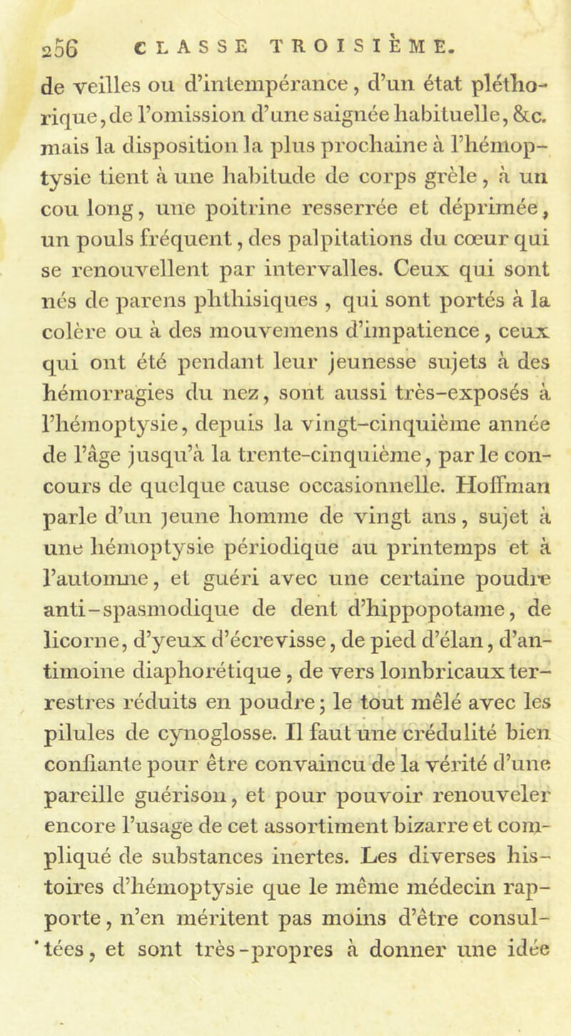 de veilles ou d’intempérance, d’un état plétho- rique, de l’omission d’une saignée habituelle, &c. mais la disposition la plus prochaine à l’hémop- tysie tient à une habitude de corps grêle, à un cou long, une poitrine resserrée et déprimée, un pouls fréquent, des palpitations du cœur qui se renouvellent par intervalles. Ceux qui sont nés de pareils phthisiques , qui sont portés à la colère ou à des mouvemens d’impatience, ceux qui ont été pendant leur jeunesse sujets à des hémorragies du nez, sont aussi très-exposés à l’hémoptysie, depuis la vingt-cinquième année de l’âge jusqu’à la trente-cinquième, parle con- cours de quelque cause occasionnelle. Hoffman parle d’un jeune homme de vingt ans, sujet à une hémoptysie périodique au printemps et à l’automne, et guéri avec une certaine poudre anti-spasmodique de dent d’hippopotame, de licorne, d’yeux d’écrevisse, de pied d’élan, d’an- timoine diaphorétique , de vers lombricaux ter- restres réduits en poudre ; le tout mêlé avec les pilules de cynoglosse. Il faut une crédulité bien confiante pour être convaincu de la vérité d’une pareille guérison, et pour pouvoir renouveler encore l’usage de cet assortiment bizarre et com- pliqué de substances inertes. Les diverses his- toires d’hémoptysie que le même médecin rap- porte , n’en méritent pas moins d’être consul- ’tées, et sont très-propres à donner une idée