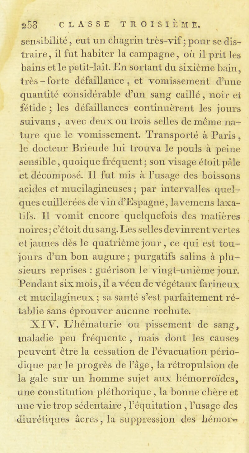 sensibilité, eut un chagrin très-vif 5 pour se dis- traire, il fut habiter la campagne, où il prit les bains et le petit-lait. En sortant du sixième bain, très - forte défaillance , et vomissement d’une quantité considérable d’un sang caillé, noir et fétide ; les défaillances continuèrent les jours suivans , avec deux ou trois selles de même na- ture que le vomissement. Transporté à Paris, le docteur Brieude lui trouva le pouls à peine sensible, quoique fréquent; son visage étoit pale et décomposé. 11 fut mis à l’usage des boissons acides et mucilagineuses ; par intervalles quel- ques cuillerées de vin d’Espagne, lavemens laxa- l ils. Il vomit encore quelquefois des matières noires ; c’étoit du sang. Les selles devinrent vertes et jaunes dès le quatrième jour, ce qui est tou- jours d’un bon augure; purgatifs salins à plu- sieurs reprises : guérison le vingt-unième jour. Pendant six mois, il a vécu de végétaux farineux et mucilagineux ; sa santé s’est parfaitement ré- tablie sans éprouver aucune rechute. XIV. L’hématurie ou pissement de sang, maladie peu fréquente , mais dont les causes peuvent être la cessation de l’évacuation pério- dique par le progrès de l’âge, la rétropulsion de la gale sur un homme sujet aux hémorroïdes, une constitution pléthorique, la bonne chère et une vie trop sédentaire, l’équitation, l’usage des diurétiques âcres, la suppression des hémor^