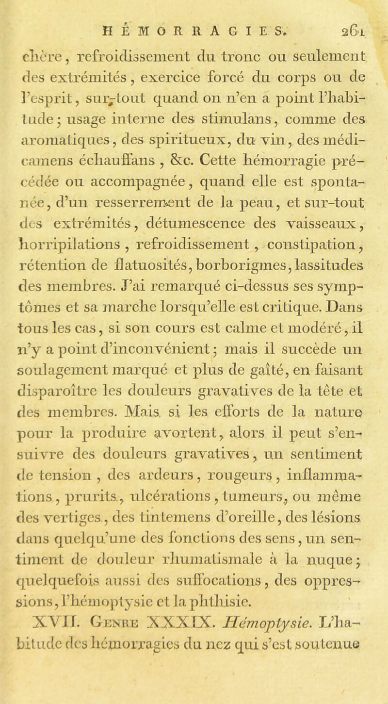 H E I O R R A G I E S. 2&1 elière, refroidissement du tronc ou seulement des extrémités, exercice forcé du corps ou de l’esprit, sur-tout quand on n’en a point l’habi- t ude * usage interne des stimulans, comme des aromatiques, des spiritueux, du vin, des médi- camens échau flans , &c. Cette hémorragie pré- cédée ou accompagnée, quand elle est sponta- née, d’un resserrement de la peau, et sur-tout des extrémités, détumescence des vaisseaux, horripilations , refroidissement, constipation, rétention de flatuosités, borborigines, lassitudes des membres. J’ai remarqué ci-dessus ses symp- tômes et sa marche lorsqu’elle est critique. Dans tous les cas, si son cours est calme et modéré, il n’y a point d’inconvénient ; mais il succède un soulagement marqué et plus de gaîté, en faisant disparoître les douleurs gravatives de la tête et des membres. Mais, si les efforts de la nature pour la produire avortent, alors il peut s’en- suivre des douleurs gravatives, un sentiment de tension , des ardeurs, rongeurs , inflamma- tions , prurits, ulcérations , tumeurs., ou même des vertiges, des tintemens d’oreille, des lésions dans quelqu’une des fonctions des sens, un sen- timent de douleur rhumatismale à la nuque; quelquefois aussi des suffocations, des oppres- sions, l’hémoptysie et la ph thisie. XVII. Genre XXXIX. Hémoptysie. L’ha- bitude des hémorragies du nez qui s’est soutenue