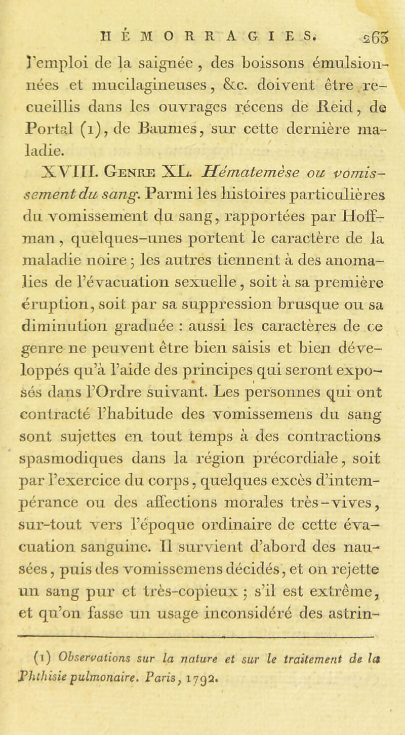 remploi de la saignée , des boissons émulsion- nées et niucilagineuses, &c. doivent être re- cueillis dans les ouvrages récens de Reid, de Portai (1), de Baumes, sur cette dernière ma- ladie. XVIII. Genre XL. Hématemèse ou vomis- sement du sang. Parmi les histoires particulières du vomissement du sang, rapportées par Hoff- man , quelques-unes portent le caractère de la maladie noire 5 les autres tiennent à des anoma- lies de l’évacuation sexuelle, soit à sa première éruption, soit par sa suppression brusque ou sa diminution graduée : aussi les caractères de ce genre ne peuvent être bien saisis et bien déve- loppés qu’à l’aide des principes qui seront expo- • 1 sés dans l’Ordre suivant. Les personnes qui ont contracté l’habitude des vomissemens du sang sont sujettes en tout temps à des contractions spasmodiques dans la région précordiale, soit par l’exercice du corps, quelques excès d’intem- pérance ou des affections morales très-vives, sur-tout vers l’époque ordinaire de cette éva- cuation sanguine. Il survient d’abord des nau- sées , puis des vomissemens décidés, et on rejette un sang pur et très-copieux ; s’il est extrême, et qu’on fasse un usage inconsidéré des astrin- (1) Observations sur la nature et sur le traitement de la Phthisie pulmonaire. Paris, 1792.