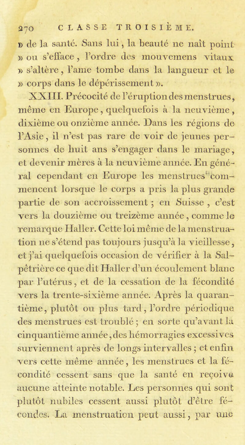 » de la santé. Sans lui, la beauté ne naît point » ou s’efface, l’ordre des mouvemens vitaux. » s’altère, l’ame tombe dans la langueur et le » corps dans le dépérissement». XXIII. Précocité de l’éruption des menstrues, même en Europe, quelquefois à la neuvième, dixième ou onzième année. Dans les régions de l’Asie, il n’est pas rare de voir de jeunes per- sonnes de huit ans s’engager dans le mariage, et devenir mères à la neuvième année. En géné- ral cependant en Europe les menstrues'com- mencent lorsque le corps a pris la plus grande partie de son accroissement ; en Suisse , c’est vers la douzième ou treizème année, comme le remarque Haller. Cette loi même de la menstrua- tion lie s’étend pas toujours jusqu’à la vieillesse, et j’ai quelquefois occasion de vérifier à la Sal- pêtrière ce que dit Haller d’un écoulement blanc par l’utérus, et de la cessation de la fécondité vers la trente-sixième année. Après la quaran- tième , plutôt ou plus tard, l’ordre périodique, des menstrues est troublé ; en sorte qu’avant la cinquantième année,des hémorragies excessives surviennent après de longs intervalles ; et enfin vers cette même année, les menstrues et la fé- condité cessent sans que la santé en reçoive aucune atteinte notable. Les personnes qui sont plutôt nubiles cessent aussi plutôt d’être fé- condes. La menstruation peut aussi, par une