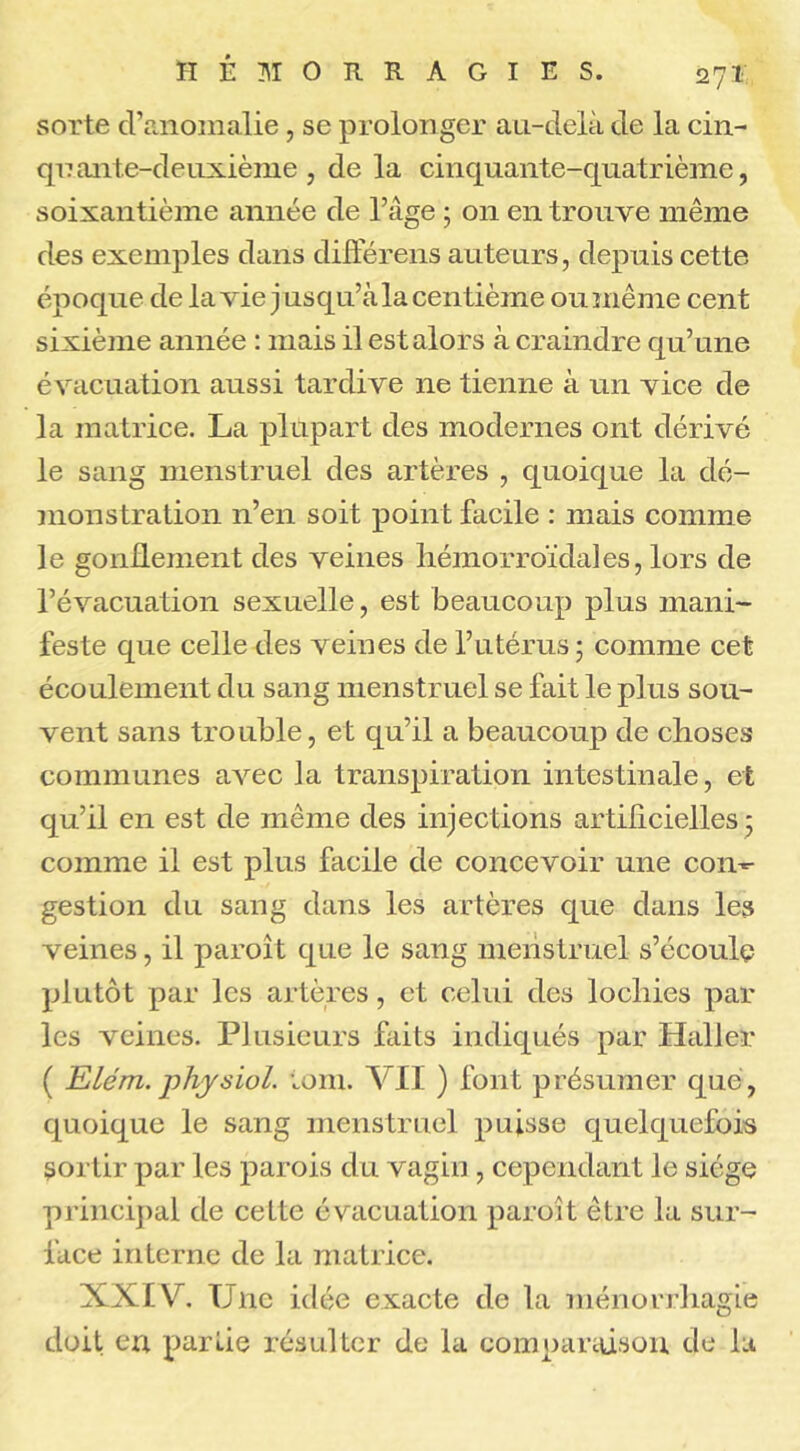 sorte d’anomalie, se prolonger au-delà de la cin- qnante-deuxième , de la cinquante-quatrième, soixantième année de l’âge ; on en trouve même des exemples dans différens auteurs, depuis cette époque de la vie jusqu’à la centième ou même cent sixième année : mais il est alors à craindre qu’une évacuation aussi tardive ne tienne à un vice de la matrice. La plupart des modernes ont dérivé le sang menstruel des artères , quoique la dé- monstration n’en soit point facile : mais comme le gonflement des veines hémorroïdales, lors de l’évacuation sexuelle, est beaucoup plus mani- feste que celle des veines de l’utérus ; comme cet écoulement du sang menstruel se fait le plus sou- vent sans trouble, et qu’il a beaucoup de choses communes avec la transpiration intestinale, et qu’il en est de même des injections artificielles ; comme il est plus facile de concevoir une con-- gestion du sang dans les artères que dans les veines, il paroît que le sang menstruel s’écoule plutôt par les artères, et celui des loeliies par les veines. Plusieurs faits indiqués par Haller ( Eilém.physiol. umi. VII ) font présumer que, quoique le sang menstruel puisse quelquefois sortir par les parois du vagin , cependant le siège principal de cette évacuation paroît être la sur- face interne de la matrice. XXIV. Une idée exacte de la ménorrhagie doit en partie résulter de la comparaison de la