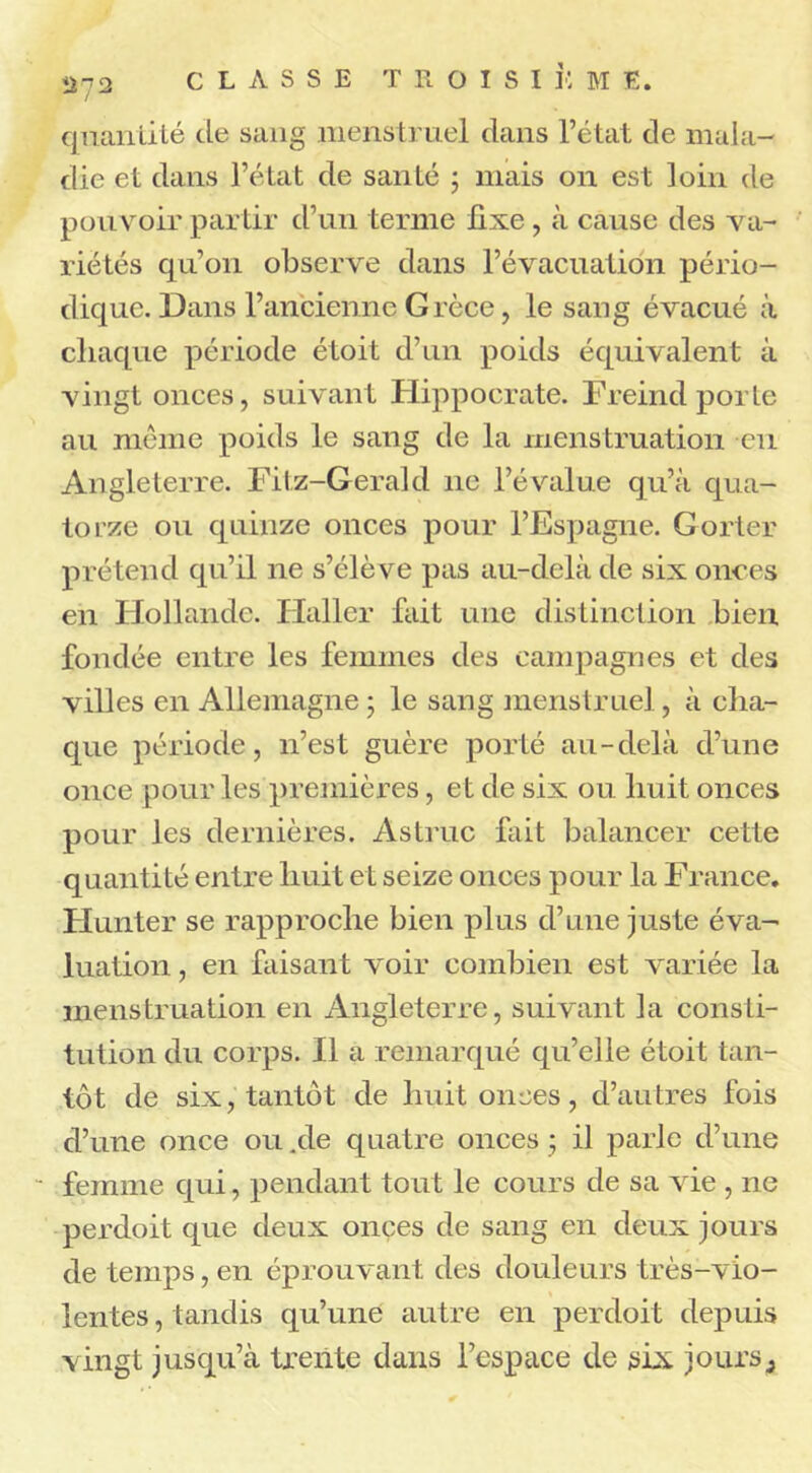 quantité de sang menstruel dans l’état de mala- die et dans l’état de santé ; mais on est loin de pouvoir partir d’un terme fixe , à cause des va- riétés qu’on observe dans l’évacuation pério- dique. Dans l’ancienne Grèce, le sang évacué à chaque période étoit d’un poids équivalent à vingt onces, suivant Hippocrate. Freind porte au même poids le sang de la menstruation eu Angleterre. Fitz-Gerald ne l’évalue qu’à qua- torze ou quinze onces pour l’Espagne. Gorter prétend qu’il ne s’élève pas au-delà de six onces en Hollande. Haller fait une distinction bien fondée entre les femmes des campagnes et des villes en Allemagne ; le sang menstruel, à cha- que période, n’est guère porté au-delà d’une once pour les premières, et de six ou huit onces pour les dernières. As truc fait balancer cette quantité entre huit et seize onces pour la France. Hunter se rapproche bien plus d’une juste éva- luation , en faisant voir combien est variée la menstruation en Angleterre, suivant la consti- tution du corps. Il a remarqué qu’elle étoit tan- tôt de six, tantôt de huit onces, d’autres fois d’une once ou .de quatre onces • il parle d’une - femme qui, pendant tout le cours de sa vie , ne perdoit que deux onces de sang en deux jours de temps, en éprouvant des douleurs très-vio- lentes , tandis qu’une autre en perdoit depuis vingt jusqu’à trente dans l’espace de six jours3