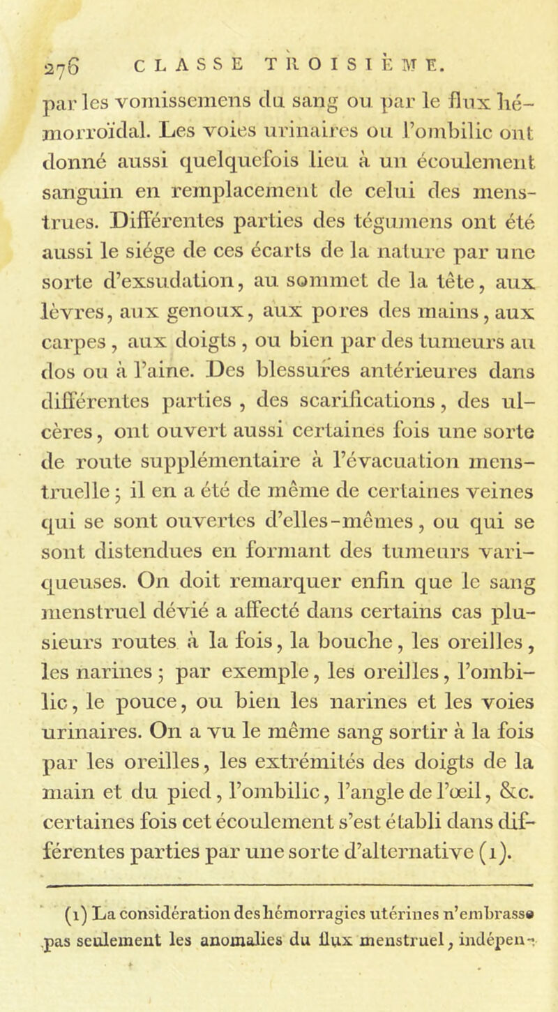 par les vomissemens du sang ou par le flux lié— morroïdal. Les voies urinaires ou l’ombilic ont donné aussi quelquefois lieu à un écoulement sanguin en remplacement de celui des mens- trues. Differentes parties des tégumens ont été aussi le siège de ces écarts de la nature par une sorte d’exsudation, au sommet de la tête, aux lèvres, aux genoux, aux pores des mains, aux carpes , aux doigts , ou bien par des tumeurs au dos ou à l’aine. Des blessures antérieures dans différentes parties , des scarifications, des ul- cères, ont ouvert aussi certaines fois une sorte de route supplémentaire à l’évacuation mens- truelle ; il en a été de même de certaines veines qui se sont ouvertes d’elles-mêmes, ou qui se sont distendues en formant des tumeurs vari- queuses. On doit remarquer enffn que le sang menstruel dévié a affecté dans certains cas plu- sieurs routes à la fois, la bouche, les oreilles , les narines 5 par exemple, les oreilles, l’ombi- lic, le pouce, ou bien les narines et les voies urinaires. O11 a vu le même sang sortir à la fois par les oreilles, les extrémités des doigts de la main et du pied, l’ombilic, l’angle de l’œil, &c. certaines fois cet écoulement s’est établi dans dif- férentes parties par une sorte d’alternative (1). (1) La considération desliémorragies utérines n’emln'asse pas seulement les anomalies du llux menstruel, indépen-