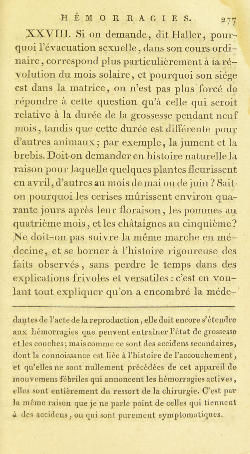 XXVIII. Si 011 demande, dit Haller, pour- quoi l’évacuation sexuelle, dans son cours ordi- naire , correspond plus particulièrement «à ia ré- volution du mois solaire, et pourquoi son siège est dans la matrice, on n’est pas plus forcé de répondre à cette question qu’à celle qui seroit relative à la durée de la grossesse pendant neuf mois, tandis que cette durée est différente pour d’autres animaux; par exemple, la jument et la brebis. Doit-on demander en histoire naturelle la raison pour laquelle quelques plantes fleurissent en avril, d’autres au mois de mai ou de juin ? Sait- on pourquoi les cerises mûrissent environ qua- rante jours après leur floraison, les pommes au quatrième mois, et les châtaignes au cinquième? Ne doit-on pas suivre la meme marche en mé- decine , et se borner à l’histoire rigoureuse des faits observés, sans perdre le temps dans des explications frivoles et versatiles : c’est en vou- lant tout expliquer qu’on a encombré la méde- dantes de l’acte de la reproduction, elle doit encore s’étendre aux hémorragies que peuvent entraîner l’état de grossesse et les couches-, mais comme ce sont des accidens secondaires, dont la connoissance est liée à l’histoire de l’accouchement, et qu’elles ne sont nullement précédées de cet appareil de mouvemens fébriles qui annoncent les hémorragies actives, elles sont entièrement du ressort de la chirurgie. C’est par la meme raison que je ne parle point de celles qui tiennent à des accidens, ou qui sont purement symptomatiques.