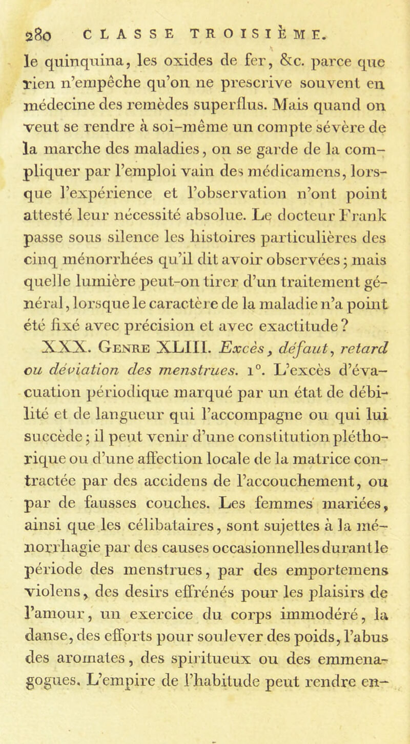 le quinquina, les oxides de fer, &c. parce que Tien n’empêche qu’on ne prescrive souvent en médecine des remèdes superflus. Mais quand on veut se rendre à soi-même un compte sévère de la marche des maladies, on se garde de la com- pliquer par l’emploi vain des médicamens, lors- que l’expérience et l’observation n’ont point attesté leur nécessité absolue. Le docteur Frank passe sous silence les histoires particulières des cinq ménorrhées qu’il dit avoir observées ; mais quelle lumière peut-on tirer d’un traitement gé- néral , lorsque le caractère de la maladie n’a point été fixé avec précision et avec exactitude? XXX. Genre XLIII. Excès > défaut, retard eu déviation des menstrues. i°. L’excès d’éva- cuation périodique marqué par un état de débi- lité et de langueur qui l’accompagne ou qui lui succède ; il peut venir d’une constitution plétho- rique ou d’une affection locale de la matrice con- tractée par des accidens de l’accouchement, ou par de fausses couches. Les femmes mariées, ainsi que les célibataires, sont sujettes à la mé- norrliagie par des causes occasionnelles durant le période des menstrues, par des emportemens violens, des désirs effrénés pour les plaisirs de l’amour, un exercice du corps immodéré, la danse, des efforts pour soulever des poids, l’abus des aromates, des spiritueux ou des emmena- gogues. L’empire de l’habitude peut rendre en-