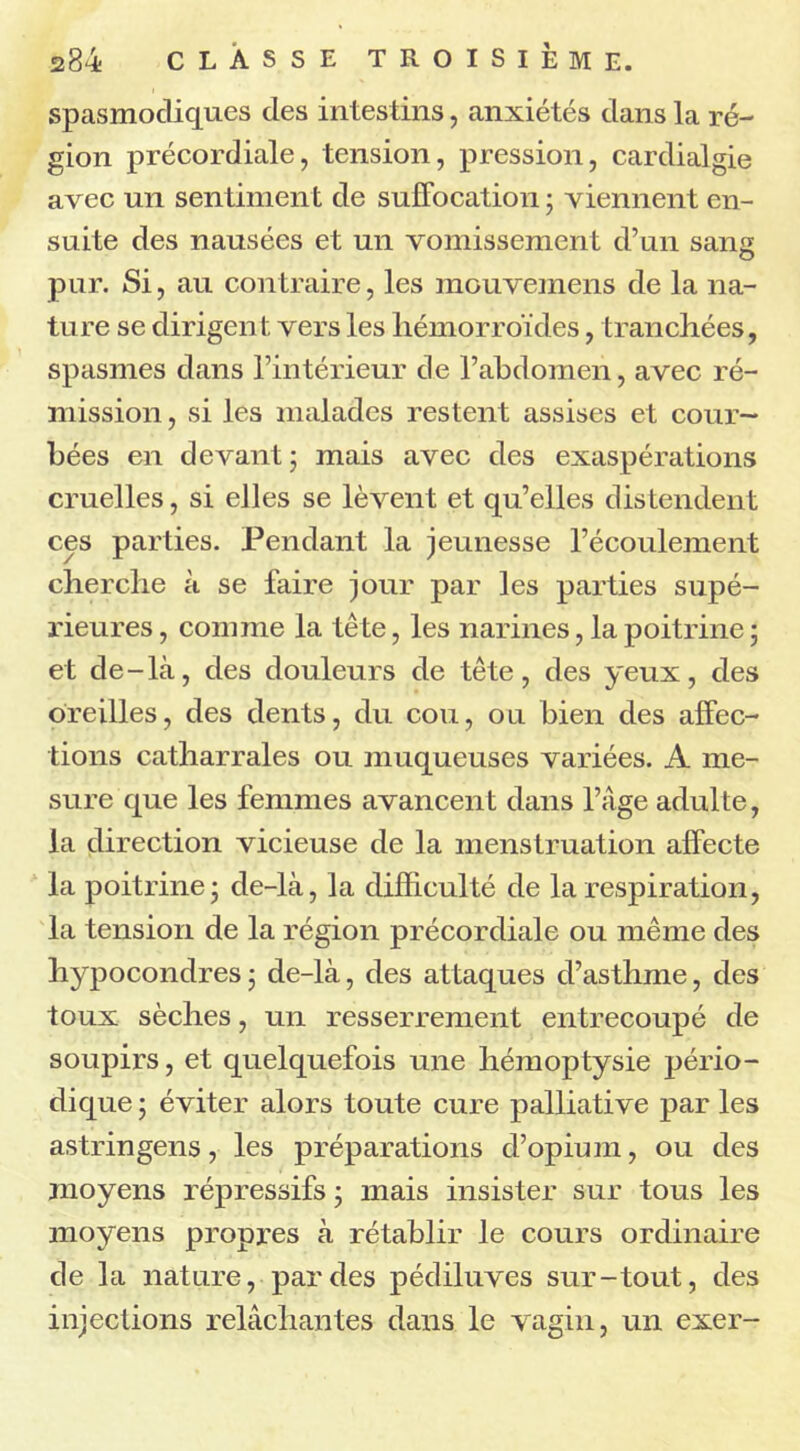 spasmodiques des intestins, anxiétés dans la ré- gion précordiale, tension, pression, cardialgie avec un sentiment de suffocation ; viennent en- suite des nausées et un vomissement d’un sang pur. Si, au contraire, les mouvemens de la na- ture se dirigent vers les hémorroïdes, tranchées, spasmes dans l’intérieur de l’abdomen, avec ré- mission , si les malades restent assises et cour- bées en devant ; mais avec des exaspérations cruelles, si elles se lèvent et qu’elles distendent ces parties. Pendant la jeunesse l’écoulement cherche à se faire jour par les parties supé- rieures , comme la tête, les narines, la poitrine ; et de-là, des douleurs de tête, des yeux, des oreilles, des dents, du cou, ou bien des affec- tions catharrales ou muqueuses variées. A me- sure que les femmes avancent dans l’âge adulte, la direction vicieuse de la menstruation affecte la poitrine; de-là, la difficulté de la respiration, la tension de la région précordiale ou même des liypocondres ; de-là, des attaques d’asthme, des toux sèches, un resserrement entrecoupé de soupirs, et quelquefois une hémoptysie pério- dique ; éviter alors toute cure palliative par les astringens, les préparations d’opium, ou des moyens répressifs ; mais insister sur tous les moyens propres à rétablir le cours ordinaire de la nature, par des pédiluves sur-tout, des injections relâchantes dans le vagin, un exer-