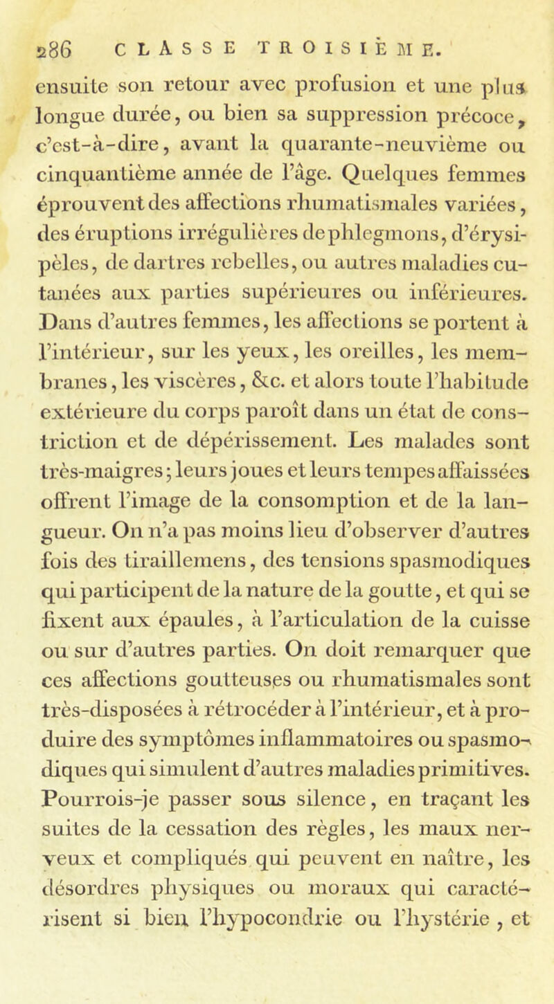 ensuite son retour avec profusion et une plus longue durée, ou bien sa suppression précoce, c’est-à-dire, avant la quarante-neuvième ou cinquantième année de l’âge. Quelques femmes éprouvent des affections rhumatismales variées, des éruptions irrégulières de phlegmons, d’érysi- pèles, de dartres rebelles, ou autres maladies cu- tanées aux parties supérieures ou inférieures. Dans d’autres femmes, les affections se portent à l’intérieur, sur les yeux, les oreilles, les mem- branes , les viscères, &c. et alors toute l’habitude extérieure du corps paroit dans un état de cons- triction et de dépérissement. Les malades sont très-maigres ; leurs joues et leurs tempes affaissées offrent l’image de la consomption et de la lan- gueur. On n’a pas moins lieu d’observer d’autres fois des tiraillemens, des tensions spasmodiques qui participent de la nature de la goutte, et qui se fixent aux épaules, à l’articulation de la cuisse ou sur d’autres parties. On doit remarquer que ces affections goutteuses ou rhumatismales sont très-disposées à rétrocéder à l’intérieur, et à pro- duire des symp tômes inflammatoires ou spasmo-^ diques qui simulent d’autres maladies primitives. Pourrois-je passer sous silence, en traçant les suites de la cessation des règles, les maux ner- veux et compliqués qui peuvent en naître, les désordres physiques ou moraux qui caracté- risent si bien l’hypocondrie ou l’hystérie, et