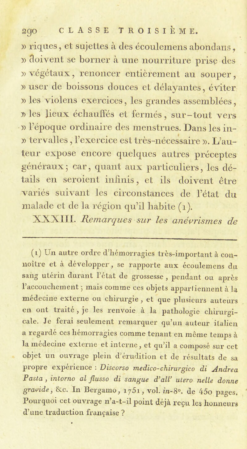 » riques, et sujettes à des écouleinens abondans, » doivent se borner à une nourriture prise des » végétaux, renoncer entièrement au souper, » user de boissons douces et délayantes, éviter » les violens exercices, les grandes assemblées, j) les lieux échauffés et fermés, sur-tout vers :» l’époque ordinaire des menstrues. Dans les in- » tervalles, l’exercice est très-nécessaire ». L’au- teur expose encore quelques autres préceptes généraux; car, quant aux particuliers, les dé- tails en seroient infinis, et ils doivent être variés suivant les circonstances de l’état du malade et de la région qu’il habite (1). XXXIII. Remarques sur les anévrismes de (0 Un autre ordre d’hémorragies très-important à con- noître et à développer , se rapporte aux écoulemens du sang utérin durant l’état de grossesse , pendant ou après l’accouchement ; mais comme ces objets apparliennent à la médecine externe ou chirurgie , et que plusieurs auteurs en ont traité , je les renvoie à la pathologie chirurgi- cale. Je ferai seulement remarquer qu’un auteur italien a regardé ces hémorragies comme tenant en même temps à la medecine externe et interne, et qu’il a composé sur cet objet un ouvrage plein d’érudition et de résultats de sa propre expérience : Discorso medico-chirurgico di Andrea Pasta , intorno al Jlusso di sangue d’ail’ utero nelle donne gravide, &c. In Bergamo, i75i, vol. in-8°. de 45o pages. Pourquoi cet ouvrage n’a-t-il point déjà reçu les honneurs d’une traduction française ?