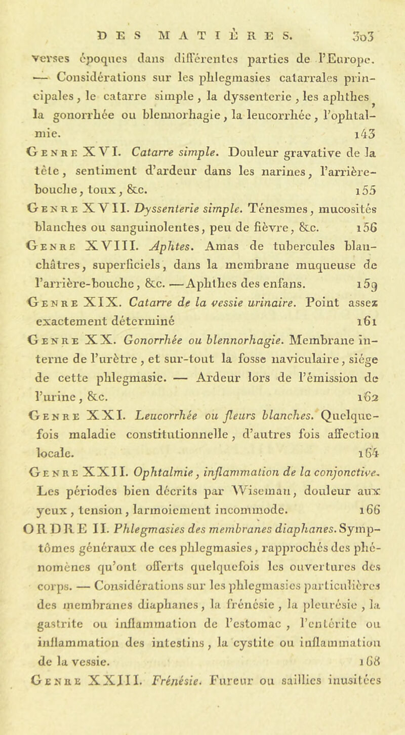 verses époques dans différentes parties de l’Europe. •— Considérations sur les plilegraasies catarrales prin- cipales , le catarre simple , la dyssenterie , les aplithes la gonorrhée ou blennorhagie, la leucorrliée , F ophtal- mie. i43 Genre XVI. Catarre simple. Douleur gravative de la tète, sentiment d’ardeur dans les narines, l’arrière- bouche , toux, &c. 155 Genre XVII. Dyssenterie simple. Ténesmes, mucosités blanches ou sanguinolentes, peu de fièvre, &c. i5fi Genre XVIII. Aphtes. Amas de tubercules blan- châtres , superficiels, dans la membrane muqueuse de l’arrière-bouche, &c. —Aplithes des enfans. i5q Genre XIX. Catarre de la vessie urinaire. Point assez exactement déterminé 161 Genre XX. Gonorrhée ou blennorhagie. Membrane in- terne de l’urètre , et sur-tout la fosse naviculaire, siège de cette phlegmasie. — Ardeur lors de l’émission de l’urine, &c. 162 Genre XXI. Leucorrhée ou fleurs blanches. Quelque- fois maladie constitutionnelle, d’autres fois alfection locale. 164 Genre XXII. Ophtalmie, inflammation de la conjonctive. Les périodes bien décrits par Wiseinau, douleur aux yeux , tension , larmoiement incommode. 166 ORDRE II. Phlegmasies des membranes diaphanes. Symp- tômes généraux de ces phlegmasies, rapprochés des phé- nomènes qu’ont offerts quelquefois les ouvertures des corps. — Considérations sur les phlegmasies particulières des membranes diaphanes, la frénésie , la pleurésie , la gastrite ou inflammation de l’estomac , l’entérite ou inflammation des intestins, la cystite ou inflammation de la vessie. 168 Genre XXIII. Frénésie. Fureur ou saillies inusitées