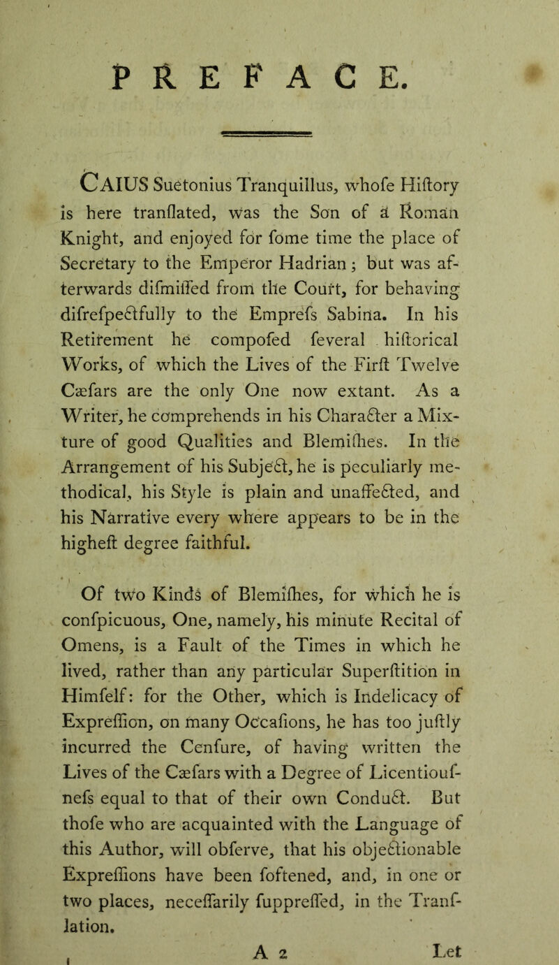 PREFACE CaIUS Suetonius Tranquillus, whofe Hiftory is here tranflated, was the Son of ^ Roman Knight, and enjoyed for fome time the place of Secretary to the Emperor Hadrian ; but was af- terwards difmilTed from the Court, for behaving difrefpe^tfully to the Emprefs Sabina. In his Retitement he compofed feveral hiftorical Works, of which the Lives of the Firft Twelve Caefars are the only ’One now extant. As a Writer, he comprehends in his Charafter a Mix- ture of good Qualities and Blemiflies. In the Arrangement of his Subje£l:,he is peculiarly me- thodical, his Style is plain and unaffected, and his Narrative every where appears to be in the higheft degree faithful. V' ... Of two Kinds of Blemifhes, for which he is confpicuous. One, namely, his minute Recital of Omens, is a Fault of the Times in which he lived, rather than any particular Superftition in Himfelf: for the Other, which is Indelicacy of Expreffion, on many OCcafions, he has too juftly incurred the Cenfure, of having written the Lives of the Caefars with a Degree of Licentiouf- nefs equal to that of their own ConduCt. But thofe who are acquainted with the Language of this Author, will obferve, that his objeClionable Expreffions have been foftened, and, in one or two places, neceffarily fuppreffed, in the Tranf- lation. A 2 Let