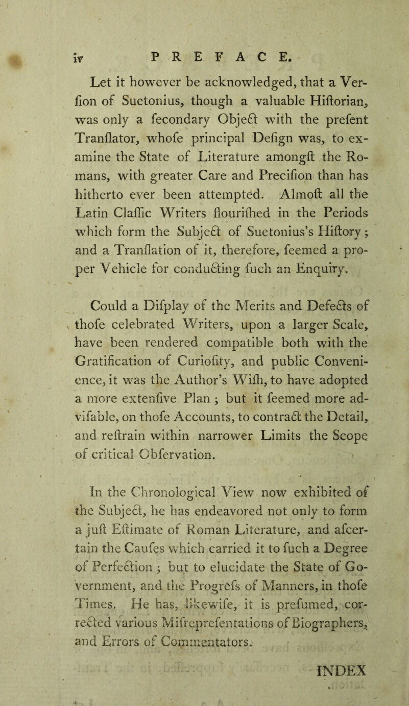 Let it however be acknowledged, that a Ver- fion of Suetonius, though a valuable Hiftorian, was only a fecondary Objefl with the prefent Tranflator, whofe principal Defign was, to ex- amine the State of Literature amongfl the Ro- mans, with greater Care and Precifion than has hitherto ever been attempted. Almoft all the Latin Claffic Writers flouriflied in the Periods which form the Subject of Suetonius’s Hiftory ^ and a Tranflation of it, therefore, feemed a pro- per Vehicle for conducting fuch an Enquiry. Could a Difplay of the Merits and DefeCts of ^ thofe celebrated Writers, upon a larger Scale, have been rendered compatible both with the Gratification of Curiofity, and public Conveni- ence, it was the Author’s With, to have adopted a more extenfive Plan ; but it feemed more ad- vifable, on thofe Accounts, to contrad the Detail, and reftrain within narrower Limits the Scope of critical Obfervation. In the Chronological View now exhibited of the Subject, he has endeavored not only to form a juft Eftimate of Roman Literature, and afcer- tain the Caufes which carried it to fuch a Degree of Perfection ; but to elucidate the State of Go- vernment, and the Progrcfs of Manners, in thofe i'imes. He has, likewife, it is prefumed, cor- rected various Mifreprefentations of Biographers, and Errors of Commentators.